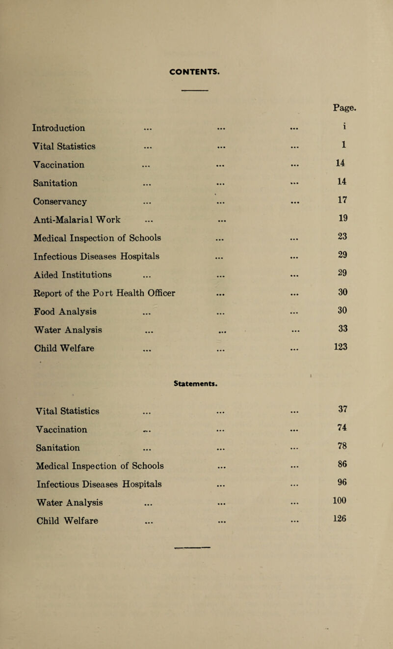 CONTENTS. Introduction Vital Statistics Vaccination Sanitation Conservancy Anti-Malarial Work Medical Inspection of Schools Infectious Diseases Hospitals Aided Institutions Report of the Port Health Officer Food Analysis Water Analysis Child Welfare Page. 1 1 14 14 17 19 23 29 29 30 30 33 123 i Statements. Vital Statistics Vaccination Sanitation Medical Inspection of Schools Infectious Diseases Hospitals Water Analysis Child Welfare 37 74 78 86 96 100 126