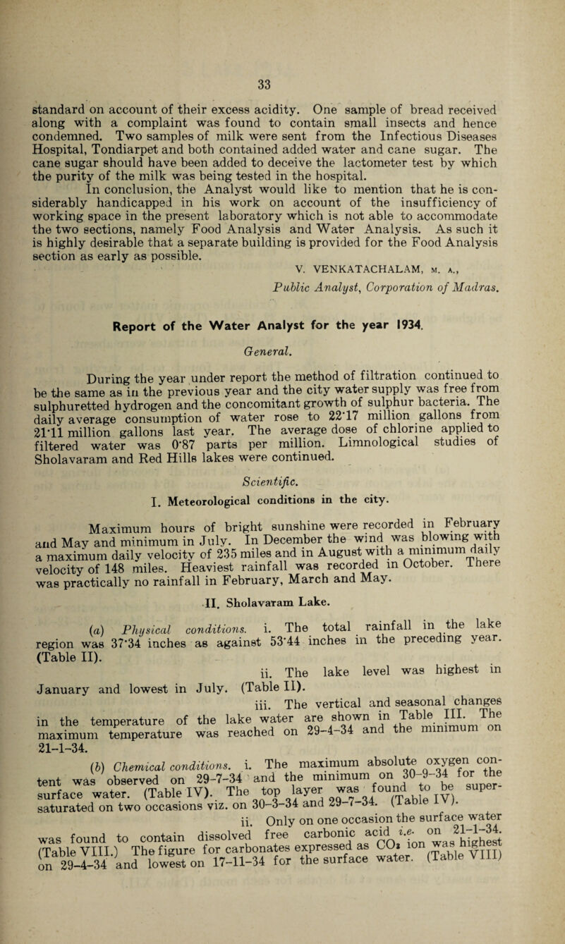 standard on account of their excess acidity. One sample of bread received along with a complaint was found to contain small insects and hence condemned. Two samples of milk were sent from the Infectious Diseases Hospital, Tondiarpet and both contained added water and cane sugar. The cane sugar should have been added to deceive the lactometer test by which the purity of the milk was being tested in the hospital. In conclusion, the Analyst would like to mention that he is con¬ siderably handicapped in his work on account of the insufficiency of working space in the present laboratory which is not able to accommodate the two sections, namely Food Analysis and Water Analysis. As such it is highly desirable that a separate building is provided for the Food Analysis section as early as possible. V. VENKATACHALAM, m. a., Public Analyst, Corporation of Madras. Report of the Water Analyst for the year 1934. General. During the year under report the method of filtration continued to be the same as in the previous year and the city water supply was free from sulphuretted hydrogen and the concomitant growth of sulphur bacteria. The daily average consumption of water rose to 22 17 million gallons from 2111 million gallons last year. The average dose of chlorine applied to filtered water was 0*87 parts per million. Limnological studies of Sholavaram and Red Hills lakes were continued. Scientific. I. Meteorological conditions in the city. Maximum hours of bright sunshine were recorded in February and May and minimum in July. In December the wind was blowing wit a maximum daily velocity of 235 miles and in August with a minimum daily velocity of 148 miles. Heaviest rainfall was recorded in October, there was practically no rainfall in February, March and May. II. Sholavaram Lake. (a) Physical conditions, i. The total rainfall in the lake region was 37*34 inches as against 53'44 inches in the preceding year. (Table II). ii. The lake level was highest in January and lowest in July. (Table II). iii. The vertical and seasonal changes in the temperature of the lake water are shown in Tabl^ III. The maximum temperature was reached on 29-4-34 and the mirnmun 21-1-34. {b) Chemical conditions, i. The maximum absolute oxygen con- tent was observed on 29-7-34 ' and the minimum on 30-9-34 tor the surface water. (Table IV).. The toP 0^7-34 (TableIV) saturated on two occasions viz. on 30-3 34 and 29 34. ( ii. Only on one occasion the surface water was found to contain dissolved free carbonic acid *?„ °wJhiehlsi (Table VIII) The figure for carbonates expressed as CO* lon ^as hl^f in29-4-34Andlowfst on 17-11-34 for the surface water. (Table VIII)