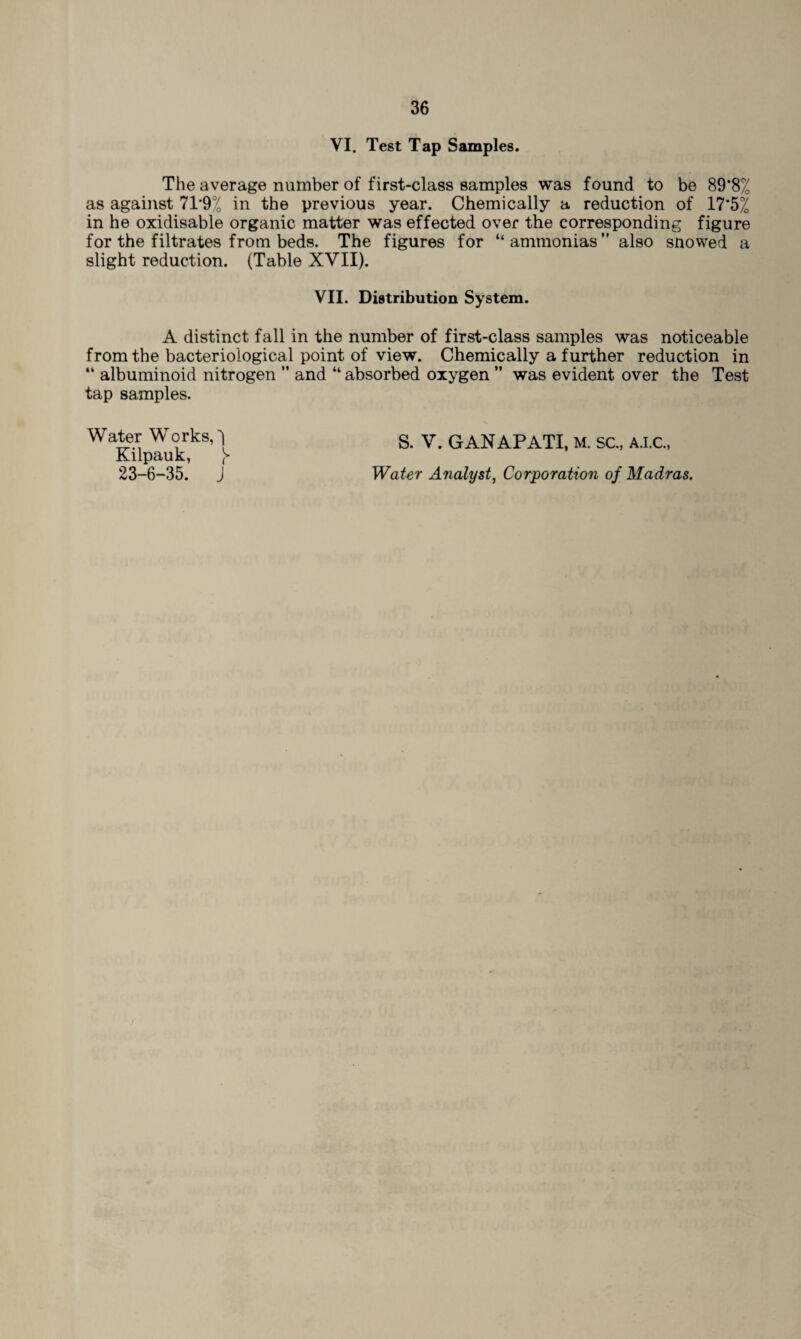 VI. Test Tap Samples. The average number of first-class samples was found to be 89*8% as against 71*9% in the previous year. Chemically a reduction of 17*5% in he oxidisable organic matter was effected over the corresponding figure for the filtrates from beds. The figures for “ammonias” also snowed a slight reduction. (Table XVII). VII. Distribution System. A distinct fall in the number of first-class samples was noticeable from the bacteriological point of view. Chemically a further reduction in “ albuminoid nitrogen ” and “ absorbed oxygen ” was evident over the Test tap samples. Water Works, 1 Kilpauk, \ 23-6-35. j S. V. GANAPATI, M. SC., A.I.C., Water Analyst, Corporation of Madras.