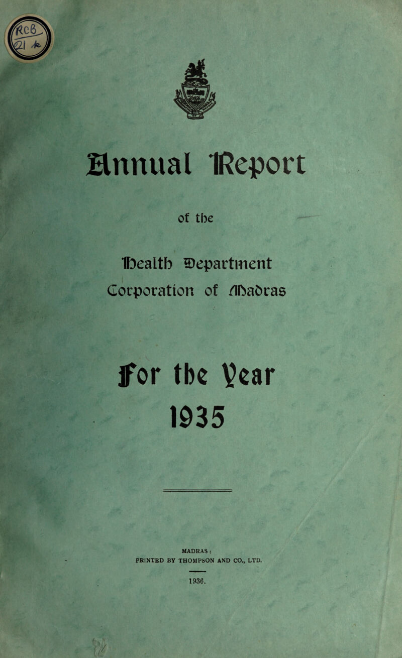 of the . I Ibealtb department ■mm* 7/' ■ i Corporation of Mafcras jfor tbe Vcar 1935 MADRAS: PRINTED BY THOMPSON AND CO., LTD. 1936.