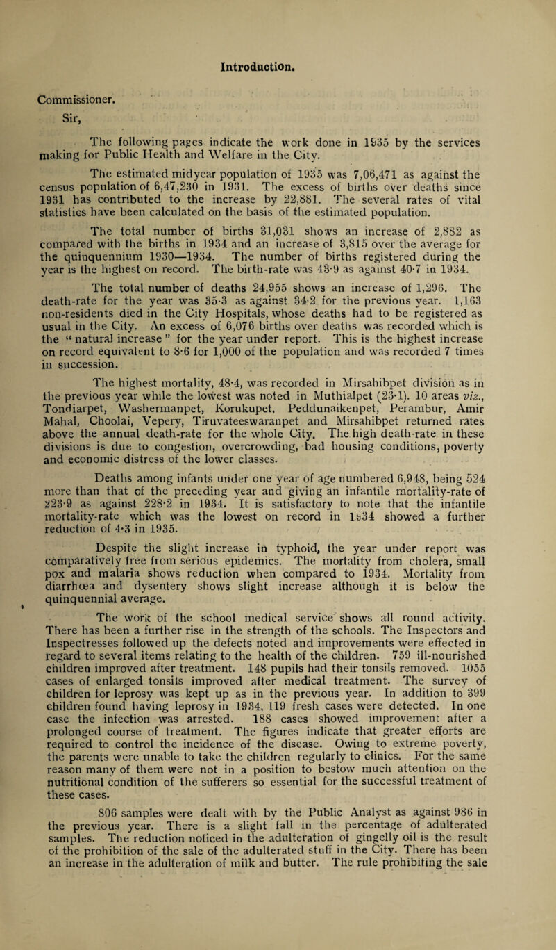 Introduction. Commissioner. Sir, The following pages indicate the work done in 1935 by the services making for Public Health and Welfare in the City. The estimated midyear population of 1935 was 7,06,471 as against the census population of 6,47,230 in 1931. The excess of births over deaths since 1931 has contributed to the increase by 22,881. The several rates of vital statistics have been calculated on the basis of the estimated population. The total number of births 31,031 shows an increase of 2,882 as compared with the births in 1934 and an increase of 3,815 over the average for the quinquennium 1930—1934. The number of births registered during the year is the highest on record. The birth-rate was 43-9 as against 40-7 in 1934. The total number of deaths 24,955 shows an increase of 1,296. The death-rate for the year was 35-3 as against 34-2 for the previous year. 1,163 non-residents died in the City Hospitals, whose deaths had to be registered as usual in the City. An excess of 6,076 births over deaths was recorded which is the “ natural increase ” for the year under report. This is the highest increase on record equivalent to 8*6 for 1,000 of the population and was recorded 7 times in succession. The highest mortality, 48-4, was recorded in Mirsahibpet division as in the previous year while the lovvest was noted in Muthialpet (23T). 10 areas viz., Tondiarpet, Washermanpet, Korukupet, Peddunaikenpet, Perambur, Amir Mahal, Choolai, Vepery, Tiruvateeswaranpet and Mirsahibpet returned rates above the annual death-rate for the whole City. The high death-rate in these divisions is due to congestion, overcrowding, bad housing conditions, poverty and economic distress of the lower classes. Deaths among infants under one year of age numbered 6,948, being 524 more than that of the preceding year and giving an infantile mortality-rate of 223-9 as against 228-2 in 1934. It is satisfactory to note that the infantile mortality-rate which was the lowest on record in H34 showed a further reduction of 4*3 in 1935. Despite the slight increase in typhoid, the year under report was comparatively free from serious epidemics. The mortality from cholera, small pox and malaria shows reduction when compared to 1934. Mortality from diarrhoea and dysentery shows slight increase although it is below the quinquennial average. The work of the school medical service shows all round activity. There has been a further rise in the strength of the schools. The Inspectors and Inspectresses followed up the defects noted and improvements were effected in regard to several items relating to the health of the children. 759 ill-nourished children improved after treatment. 148 pupils had their tonsils removed. 1055 cases of enlarged tonsils improved after medical treatment. The survey of children for leprosy was kept up as in the previous year. In addition to 399 children found having leprosy in 1934, 119 fresh cases were detected. In one case the infection was arrested. 188 cases showed improvement after a prolonged course of treatment. The figures indicate that greater efforts are required to control the incidence of the disease. Owing to extreme poverty, the parents were unable to take the children regularly to clinics. For the same reason many of them were not in a position to bestow much attention on the nutritional condition of the sufferers so essential for the successful treatment of these cases. 806 samples were dealt with by the Public Analyst as against 986 in the previous year. There is a slight fall in the percentage of adulterated samples. The reduction noticed in the adulteration of gingelly oil is the result of the prohibition of the sale of the adulterated stuff in the City. There has been an increase in the adulteration of milk and butter. The rule prohibiting the sale
