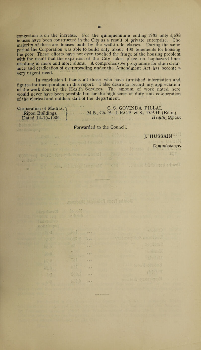 Ill congestion is on the increase. For the quinquennium ending 1985 only 4,488 houses have been constructed in the City as a result of private enterprise. The majority of these are houses built by the well-to-do classes. During the same period the Corporation was able to build only about 400 tenements for housing the poor. These efforts have not even touched the fringe of the housing problem with the result that the expansion of the City takes place on haphazard lines resulting in more and more slums. A comprehensive programme for slum clear¬ ance and eradication of overcrowding under the Amendment Act has become a very urgent need. In conclusion I thank- all those who have furnished information and figures for incorporation in this report. I also desire to record my appreciation of the work done by the Health Services. The amount of work noted here would never have been possible but for the high sense of duty and co-operation of the clerical and outdoor staff-of the department. Corporation of Madras, 1 C. S. GOVINDA PILLAI, Ripon Buildings, ^ M.B., Ch. B., L.R.C.P. & S., D.P.H. (Edin.) Dated 12-10-1936. J Health Office V* Forwarded to the Council. % ■ J. HUSSAIN, Commissioner'. c c c « t • c c c «