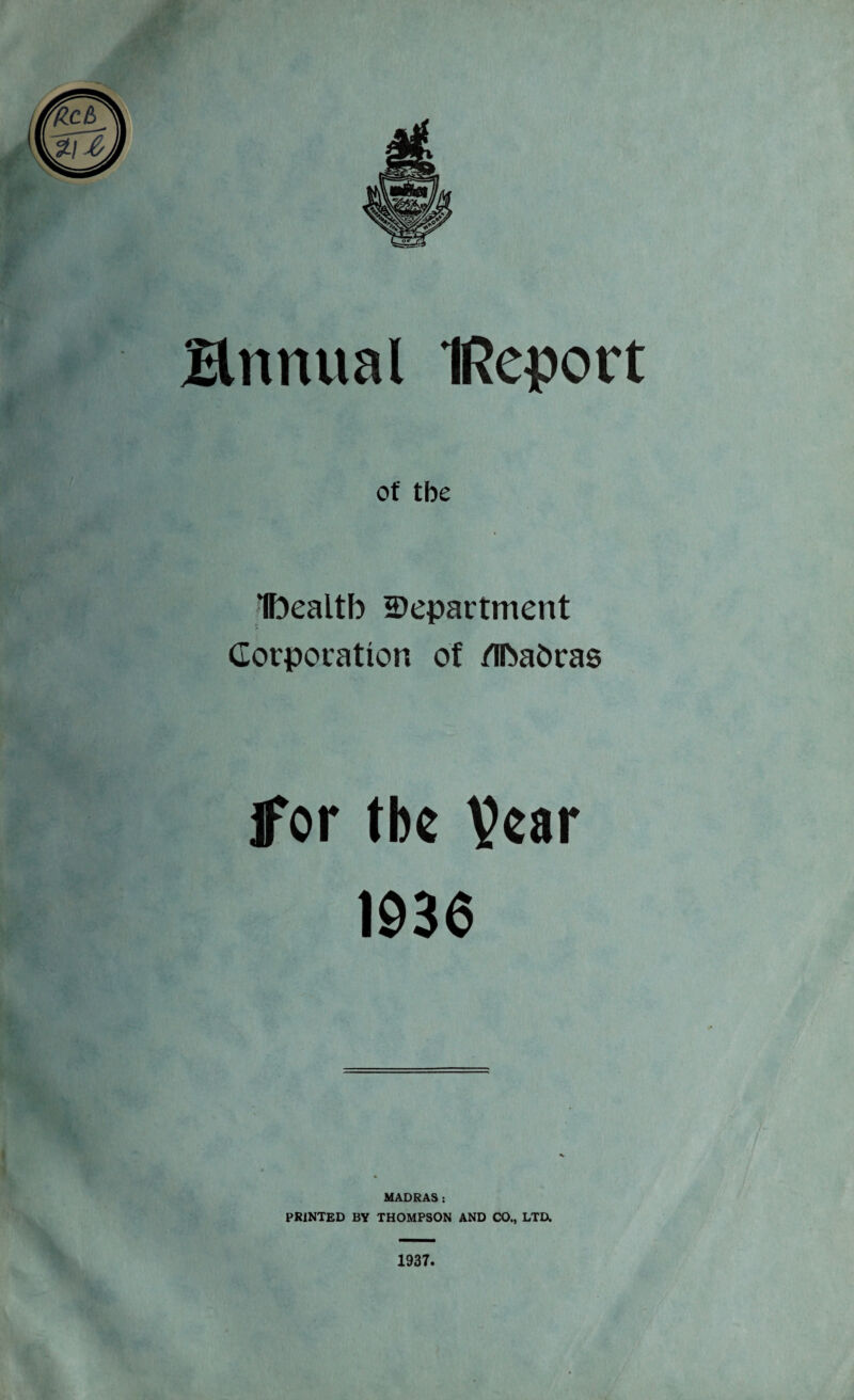 of tbe Ibealtb department Corporation of /Ibabras for tbe year 1936 MADRAS: PRINTED BY THOMPSON AND CO., LTD. 1937.