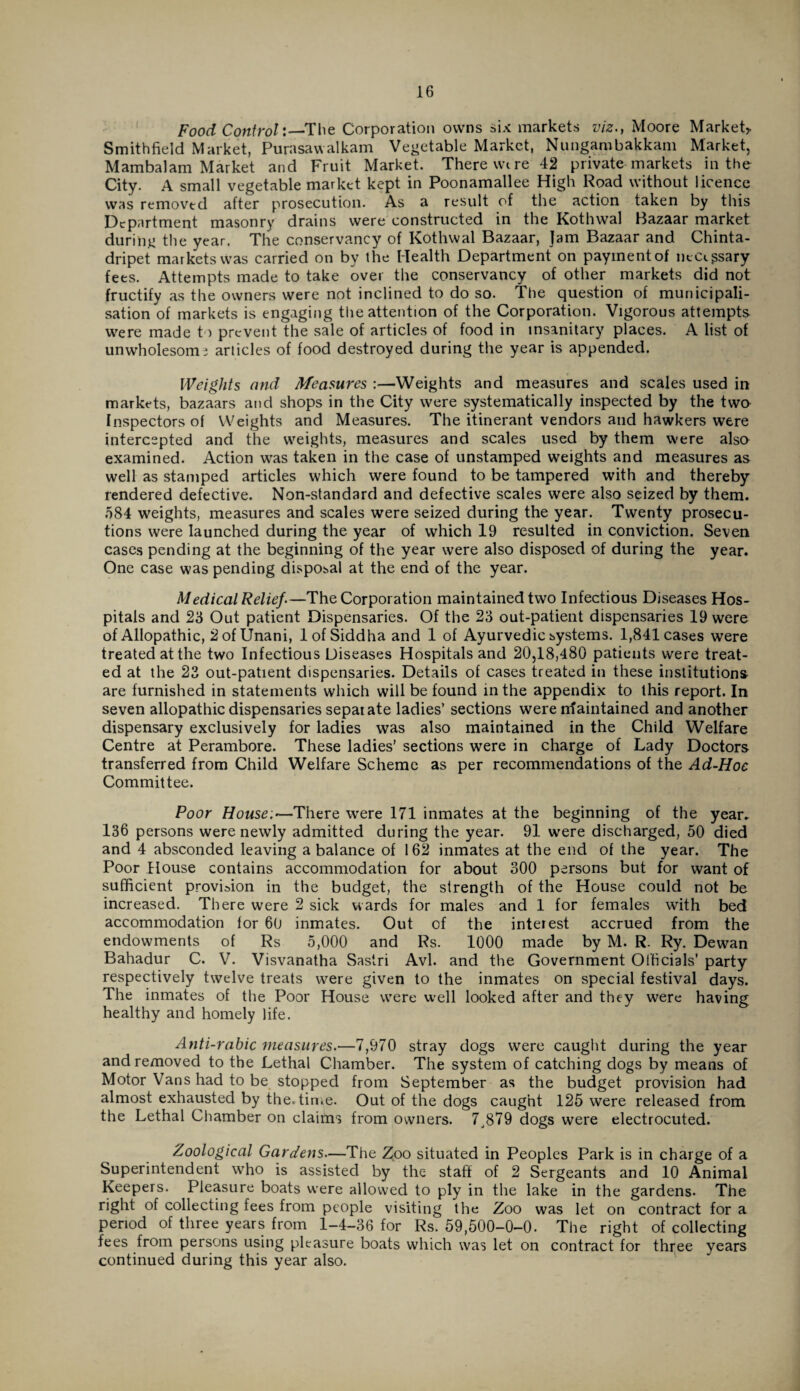 Food Control:—The Corporation owns six markets viz., Moore Market,. Smithfield Market, Purasawalkam Vegetable Market, Nungambakkam Market, Mambalam Market and Fruit Market. There wire 42 private markets in the City. A small vegetable market kept in Poonamallee High Road without licence was removed after prosecution. As a result of the action taken by this Department masonry drains were constructed in the Kothwal Bazaar market during the year. The conservancy of Kothwal Bazaar, Jam Bazaar and Chinta- dripet markets was carried on by the Health Department on payment of neCi^sary fees. Attempts made to take over the conservancy of other markets did not fructify as the owners were not inclined to do so. The question of municipali- sation of markets is engaging the attention of the Corporation. Vigorous attempts were made to prevent the sale of articles of food in insanitary places. A list of unwholesome articles of food destroyed during the year is appended. Weights and Measures :—Weights and measures and scales used in markets, bazaars and shops in the City were systematically inspected by the two Inspectors of Weights and Measures. The itinerant vendors and hawkers were intercepted and the weights, measures and scales used by them were also examined. Action was taken in the case of unstamped weights and measures as well as stamped articles which were found to be tampered with and thereby rendered defective. Non-standard and defective scales were also seized by them. 584 weights, measures and scales were seized during the year. Twenty prosecu¬ tions were launched during the year of which 19 resulted in conviction. Seven cases pending at the beginning of the year were also disposed of during the year. One case was pending disposal at the end of the year. Medical Relief.—The Corporation maintained two Infectious Diseases Hos¬ pitals and 23 Out patient Dispensaries. Of the 23 out-patient dispensaries 19 were of Allopathic, 2ofUnani, 1 of Siddha and 1 of Ayurvedic systems. 1,841 cases were treated at the two Infectious Diseases Hospitals and 20,18,480 patients were treat¬ ed at the 23 out-patient dispensaries. Details of cases treated in these institutions are furnished in statements which will be found in the appendix to this report. In seven allopathic dispensaries separate ladies’ sections were nfaintained and another dispensary exclusively for ladies was also maintained in the Child Welfare Centre at Perambore. These ladies’ sections were in charge of Lady Doctors transferred from Child Welfare Scheme as per recommendations of the Ad-Hoc Committee. Poor Houses—There were 171 inmates at the beginning of the year. 136 persons were newly admitted during the year. 91 were discharged, 50 died and 4 absconded leaving a balance of 162 inmates at the end of the year. The Poor House contains accommodation for about 300 persons but for want of sufficient provision in the budget, the strength of the House could not be increased. There were 2 sick wards for males and 1 for females with bed accommodation for 60 inmates. Out of the interest accrued from the endowments of Rs 5,000 and Rs. 1000 made by M. R. Ry. Dewan Bahadur C. V. Visvanatha Sastri Avl. and the Government Officials’ party respectively twelve treats were given to the inmates on special festival days. The inmates of the Poor House were well looked after and they were having healthy and homely life. Anti-rabic measures.—7,970 stray dogs were caught during the year and removed to the Lethal Chamber. The system of catching dogs by means of Motor Vans had to be stopped from September as the budget provision had almost exhausted by the.time. Out of the dogs caught 125 were released, from the Lethal Chamber on claims from owners. 7,879 dogs were electrocuted. Zoological Gardens—The Zoo situated in Peoples Park is in charge of a Superintendent who is assisted by the staff of 2 Sergeants and 10 Animal Keepers. Pleasure boats were allowed to ply in the lake in the gardens- The right of collecting fees from people visiting the Zoo was let on contract for a period of three years from 1-4-36 for Rs. 59,500-0-0. The right of collecting fees from persons using pleasure boats which was let on contract for three years continued during this year also.