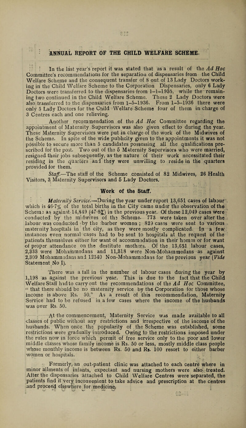 ANNUAL REPORT OF THE CHILD WELFARE SCHEME. *- ■* jj In the last year’s report it was stated that as a result of the Ad Hoc Committee’s recommendations for the separation of dispensaries from the Child Welfare Scheme and the consequent transfer of 8 out of 13 Lady Doctors work¬ ing in the Child Welfare Scheme to the Corporation Dispensaries, only 6 Lady Doctors were transferred to the dispensaries from 1-1-1935, while the remain¬ ing two continued in the Child Welfare Scheme. These 2 Lady Doctors were also transferred to the dispensaries from 1-5-1936. From 1-5-1936 there were only 5 Lady Doctors for the Child Welfare Scheme four of them in charge of 3 Centres each and one relieving. Another recommendation of the Ad Hoc Committee regarding the appointment of Maternity Supervisors was also given effect to during the year. These Maternity Supervisors were put in charge of the work of the Midwives of the Scheme. In spite of the wide publicity given to the appointments it was not possible to secure more than 5 candidates possessing all the qualifications pre¬ scribed for the post. Two out of the 5 Maternity Supervisors who were married, resigned their jobs subsequently, as the nature of their work necessitated their residing in the quarters and they were unwilling to reside in the quarters provided for them. Staff.—The staff of the Scheme consisted of 82 Midwives, 26 Health Visitors, 3 Maternity Supervisors and 5 Lady Doctors. r ; * • » ‘ T. ’ ' « f i Work of the Staff. r * • Maternity Service.—During the year underreport 13,651 cases of labour which is 46-7% of the total births in the City came under the observation of the Schema as against 14,849 ('47*8%) in the previous year. Of these 12,049 cases were conducted by the mid wives of the Scheme. 773 were taken over after the labour was conducted -by the barber women ; 829 cases were sent to various maternity hospitals in the city, as they were mostly complicated. In a few instances even normal cases had to be sent to hospitals at the request of the patients themselves either for want of accommodation in their homes or for want of proper attendance on the destitute mothers. Of the 13,651. labour cases, 2,333 were Mohammedans and 11,318 were Non-Mohammedans as against 2,309 Mohammedans and 12540 Non-Mohammedans for the previous year (Vide Statement No I). t i / o t c c * _ . ‘ , . There was a tall in the number of labour cases during the year by 1,198 as against the previous year. This is due to the fact that the Child Welfare Staff had to carry out the recommendations of the Ad Hoc Committee, u that there should be no maternity service by the Corporation for those whose income is above Rs. 50.” As a result of this recommendation, Maternity Service had to be refused in a few cases where the income of the husbands was over Rs, 50. At the commencement, Maternity Service was made available to all classes of public without any restrictions and irrespective of the income of the husbands. When once the popularity of the Scheme was established, some restrictions were gradually introduced. Owing to the restrictions imposed under the rules now in force which permit of free service only to the poor and dower middle classes whose family income is Rs. 50 or less, mostly middle class people whose monthly income is between Rs. 50 and Rs. 100 resort to either barber women or hospitals. ■, V Formerly, an out-patient clinic was attached to each centre where in minor ailments of infants, expectant and nursing mothers were also treated. After the dispensaries attached to Child Welfare Centres were separated, the patients find it very inconvenient to take advice and prescription at the centres and proceed elsewhere for medicine:.