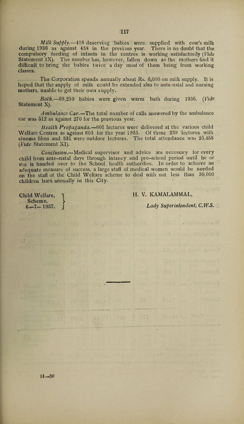 Milk Supply.—418 deserving babies were supplied with cow’s milk during 1936 as against 458 in the previous year. There is no doubt that the compulsory feeding of infants in the centres is working satisfactorily [Vide Statement IX). The number has, however, fallen down as the mothers find it difficult to bring the babies twice a day most of them being from working classes. The Corporation spends annually about Rs. 6,000 on milk supply. It is hoped that the supply of milk could be extended also to ante-natal and nursing mothers, unabledo get their own supply. Bath.—69,259 babies were given warm bath during 1936. [Vida Statement Xh Ambulance Car.—The total number of calls answered by the ambulance car was 512 as against 270 for the previous year. Health Propaganda.—601 lectures were delivered at the various child Welfare Centres as against 603 for the year 1985* Of these 239 lectures with cinema films and 331 were outdoor lectures. The total attendance was 25,458 [Vide Statement XI). Conclusion.—Medical supervisor and advice are necessary for every child from ante-natal days through infancy and pre-school period until he or she is handed over to the School health authorities. In order to achieve an adequate measure of success, a large staff of medical women would be needed on the staff of the Child Welfare scheme to deal with not less than 30,000 children born annually in this City. Child Welfare, ^ H. V. KAMALAMMAL, Scheme, ^ 1937. j Lady Superintendent, C.W.S.