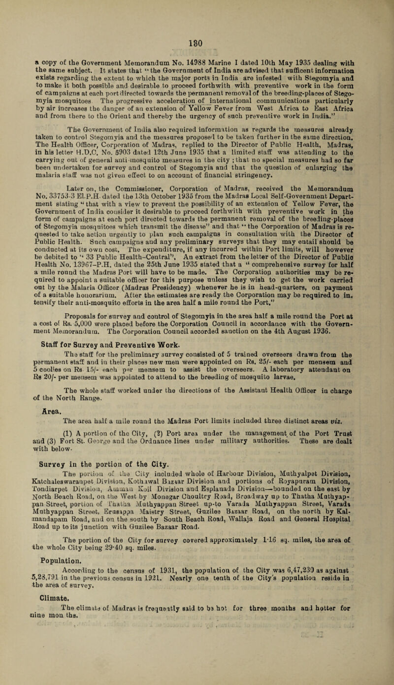 a copy of the Government Memorandum No. 14988 Marine I dated 10th May 1935 dealing with the same subject. It states that “ the Government of India are advised that sufficent information exists regarding the extent to which the major port3 in India are infested with Stegomyia and to make it both possible and desirable to proceed forthwith with preventive work in the form of campaigns at each port directed towards the permanent removal of the breeding-places of Stego¬ myia mosquitoes The progressive acceleration of international communications particularly by air increases the danger of an extension of Yellow Fever from West Africa to East Africa and from there to the Orient and thereby the urgency of such preventive work in India.” The Government of India also required information as regards the measures already taken to control Stegomyia and the measures proposed to be taken further in the same direction. The Health Officer, Corporation of Madras, replied to the Director of Public Health, Madras, in his letter H.D.C, No. 5903 dated 12th June 1935 that a limited staff was attending to the carrying out of general anti mosquito measures in the city ;that no special measures had so far been undertaken for survey and control of Stegomyia and that the question of enlarging the malaria staff was not given effect to on account of financial stringency. Later on, the Commissioner, Corporation of Madras, received the Memorandum No. 33753-3 El.P.H. dated the 13th October 1935 from the Madras Local Self-Government Depart¬ ment stating “that with a view to prevent the possibility of an extension of Yellow Fever, the Government of India consider it desirable to proceed forthwith with preventive work in the form of campaigns at each port directed towards the permanent removal of the breeding-places of Stegomyia mosquitoes which transmit the disease” and that *• the Corporation of Madras is re¬ quested to take action urgently to plan such campaigns in consultation with the Director of Public Health. Such campaigns and any preliminary surveys that they may entail should be conducted at its own cost. The expenditure, if any incurred within Port limits, will however be debited to ‘‘ 33 Public Health-Central”, An extract from the letter of the Director of Publio Health No. 13967-P.H. dated the 25th June 1935 stated that a “ comprehensive survey for half a mile round the Madras Port will have to be made. The Corporation authorities may be re¬ quired to appoint a suitable officer for this purpose unless they wish to get the work carried out by the Malaria Officer (Madras Presidency) whenever he is in head-quarters, on payment of a suitable honorarium. After the estimates are ready the Corporation may be required to in. tensify their anti-mosquito efforts in the area half a mile round the Port.” Proposals for survey and control of Stegomyia in the area half a mile round the Port at a cost of Rs. 5,000 were placed before the Corporation Council in accordance with the Govern¬ ment Memorandum. The Corporation Council accorded sauction on the 4th August 1936. Staff for Survey and Preventive Work. The staff for the preliminary survey consisted of 5 trained overseers drawn from the permanent staff and in their places new men were appointed on Rs. 25/- each per mensem and 5 coolies on Rs 15/- each per mensem to assist the overseers. A laboratory attendant on Rs 20/- per mensem was appointed to attend to the breeding of mosquito larvae. The whole staff worked under the directions of the Assistant Health Officer in charge of the North Range. Area. The area half a mile round the Madras Port limits included three distinct areas viz. (1) A portion of the City, (2) Port area under the management of the Port Trust and (3) Fort St- George and the Ordnance lines under military authorities. These are dealt with below- Survey in the portion of the City. The portion of the City included whole of Harbour Division, Muthyalpet Division, Katchaleswaranpet Division, Kothawal Bazaar Division and portions of Royapuram Division, Tondiarpet Divisiou, Amman Koil Division and Esplanade Division—bounded on the east by North Beach Road, on the West by Monegar Choultry Road, Broadway up to Thatha Muthyap- pan Street, portion of Thatha Mulhyappan Street up-to Varada Muthyappan Street, Varada Muthyappan Street, Erusappa Maistry Street, Guzilee Bazaar Road, on the north by Kal- mandapam Road, and on the south by South Beach Road, Wallaja Road and General Hospital Road up to its junction with Guzilee Bazaar Road. The portion of the City for survey covered approximately 1*16 sq. miles, the area of the whole City being 29’40 sq. miles. Population. According to the census of 1931, the population of the City was 6,47,230 as against 5,23,791 in the previous census in 1921. Nearly one tenth of the City's population reside in the area of survey. Climate. The climate of Madras is frequeitly said to be hot for three months and hotter for ■nine mon ths.