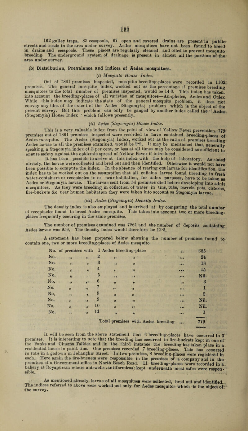 162 gulley traps, 83 cesspools, 67 open and covered drains are present in public- streets and roads in the area under survey. Aedes mosquitoes have not been found to breed in drains and cesspools. These places are regularly cleaned and oiled to prevent mosquito breeding. The underground system of drainage is present in almost all the portions of the area under survey. (b) Distribution, Prevalence and indices of Aedes mosquitoes. (i) Mosquito House Index. Out of 7861 premises inspected, mosquito breeding-places were recorded in 1102 premises. The general mosquito index, worked out as the percentage jf premises breeding mosquitoes to the total number of piemises inspected, would be 14-0. This index his taken, into account the breeding-places of all vaiieties of mosquitoes—Anopheles, Aedes and Culex While this index may indicate the state of the general mosquito problem, it dees not convey any idea of the extent of the Aedes (Stegomyia) problem which is the object of the present survey. But this problem can only be gauged by another index called the “ Aedes (Stegomyia) House Index ” which follows presently. (n) Aedes (Stegomyia) House Index. This is a very valuable index from the point of view of Yellow Fever prevention. 779 premises out of 7861 premises inspected were recorded to have contained breeding-places of Aedes mosquito. The AedeB (Stegomyia) Index, worked out as the ratio of premises breeding Aedes larvae to all the premises examined, would be 9*9. It may be mentioned that, generally speaking, a Stegomyia index of 2 per cent, or less at all times may be considered as sufficient to ensure safety against the epidemic spread of Yellow Fever if introduced. It has been possible to arrive at this index with the help of laboratory. As stated already, the larvae were collected and bred out and then identified. Otherwise it would not have been possible to compute the index. In the absence of rearing out larvae for identification the index has to be worked out on the assumption that all culicine larvae found breeding in fresh water-containers or receptacles in or near habitation, for index purposes, have to be taken as- Aedes or Stegomyia larvae. The larvae Sent from 54 premises died before developing into adult mosquitoes. As they were breeding in collection of water in tins, tubs, barrels, pots, cisterns fire-buckets &c- near human habitation they were taken into account as Stegomyia larvae. (m) Aedes (Stegomyia) Density Index. The density index is also employed and is arrived at by comparing the total number of receptacles found to breed Aedes mosquito. This takes into account two or more breeding- places frequently occuring in the same premises. * The number of premises examined was 7861 and the number of deposits containing Aedes larvae was 959. The density index would therefore be 12*2. A statement has been prepared below showing the number of premises found to- contain one, two or more breeding-places of Aedes mosquito, No. of premises with 1 Aedes breeding-place 685 No. >3 » 2 V 54 No. ji ?) 3 33 • M 18 No. u M 4 >• »> • • • 15 No. i* 3 5 M u • • » Nil. No. i* f> 6 1» 31 3 No. n u 7 $3 ii • • • 1 No. M '9 8 11 >3 • • • 2 No. n i* 9 n • •• Nil. No. •i S9 10 1* n • % • Nil. No. V 11 Total premises with Aedes breeding • • • • • • 1 779 It will be seen from the above statement that 6 breeding-places have occurred in 3 premises. It is interesting to note that the breeding has occurred in fire-buckets kept in one of the Banks and Cinema Talkies and in the third instance the breeding has taken place in a residential house in paint tins. One premises recorded 7 breeding-places. This has occurred in tubs in a godown in Jehanghir Street. In two premises, 8 breeding-places were registered in each. Here again the fire-buckets were responsible in the premises of a company and in the premises of a Government office in North Beach Road. 11 breeding-places were recorded in a bakery at Royapuram where ant-wells ^antiformicas1: kept underneath meat-safes were respon¬ sible. . As mentioned already, larvae of all mosquitoes were collected, bred out and identified. The indices referred to above were worked out only for Aedes mosquitoe which is the object o£ the survey.