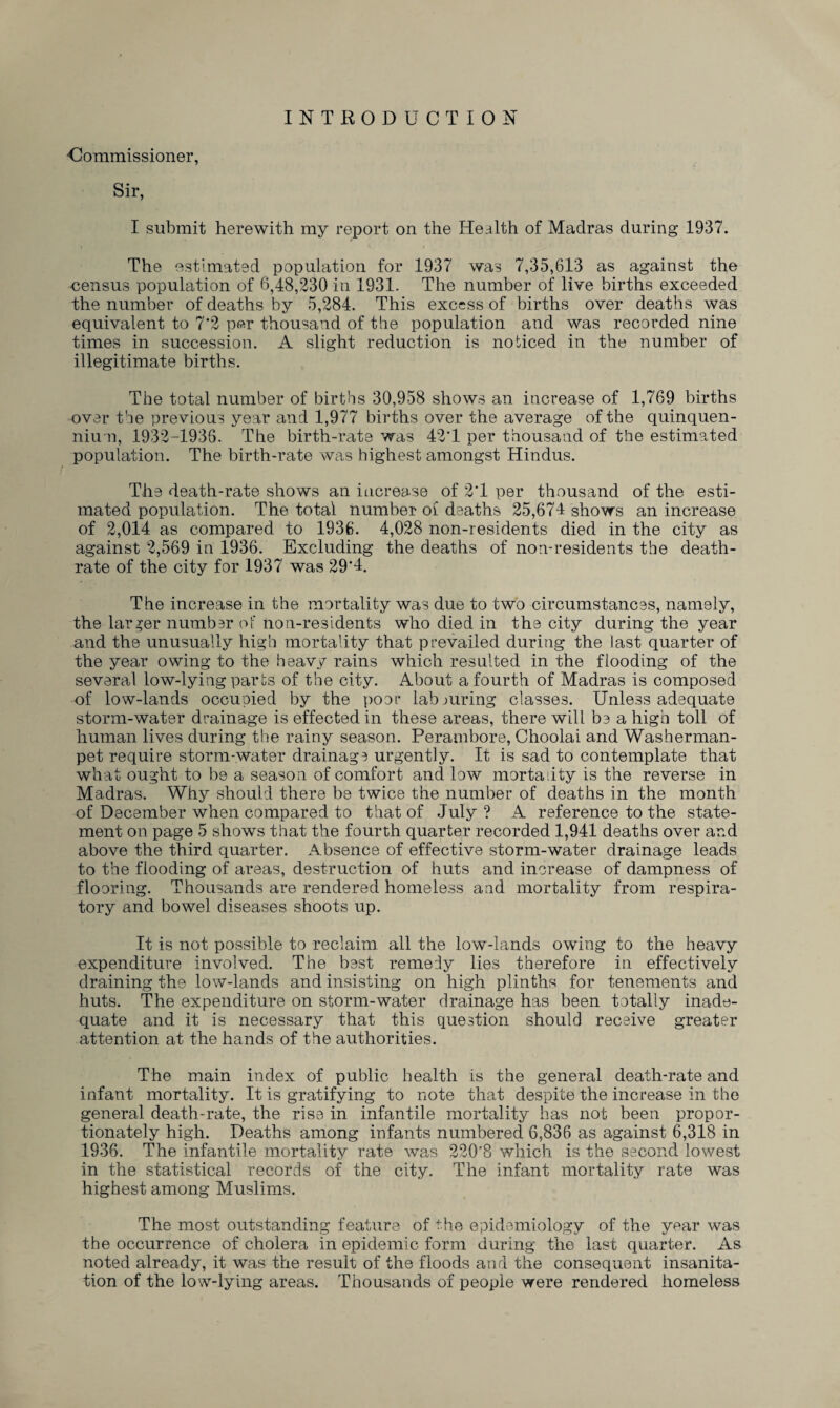 INTRODUCTION •Commissioner, Sir, I submit herewith my report on the Health of Madras during 1937. The estimated population for 1937 was 7,35,613 as against the census population of 6,48,230 in 1931. The number of live births exceeded the number of deaths by 5,284. This excess of births over deaths was equivalent to 7*2 per thousand of tbe population and was recorded nine times in succession. A slight reduction is noticed in the number of illegitimate births. The total number of births 30,958 shows an increase of 1,769 births over the previous year and 1,977 births over the average of the quinquen¬ nium, 1932-1936. The birth-rate was 42'1 per thousand of the estimated population. The birth-rate was highest amongst Hindus. The death-rate shows an increase of 2T per thousand of the esti¬ mated population. The total number oi* deaths 25,674 shows an increase of 2,014 as compared to 1936. 4,028 non-residents died in the city as against 2,569 in 1936. Excluding the deaths of non-residents the death- rate of the city for 1937 was 29’4. The increase in the mortality was due to two circumstances, namely, the larger number of non-residents who died in the city during the year and the unusually high mortality that prevailed during the last quarter of the year owing to the heavy rains which resulted in the flooding of the several low-lying parts of the city. About a fourth of Madras is composed of low-lands occupied by the poor labouring classes. Unless adequate storm-water drainage is effected in these areas, there will be a high toll of human lives during the rainy season. Perambore, Choolai and Washerman- pet require storm-water drainage urgently. It is sad to contemplate that what ought to be a season of comfort and low mortality is the reverse in Madras. Why should there be twice the number of deaths in the month of December when compared to that of July ? A reference to the state¬ ment on page 5 shows that the fourth quarter recorded 1,941 deaths over and above the third quarter. Absence of effective storm-water drainage leads to the flooding of areas, destruction of huts and increase of dampness of flooring. Thousands are rendered homeless and mortality from respira¬ tory and bowel diseases shoots up. It is not possible to reclaim, all the low-lands owing to the heavy expenditure involved. The best remedy lies therefore in effectively draining the low-lands and insisting on high plinths for tenements and huts. The expenditure on storm-water drainage has been totally inade¬ quate and it is necessary that this question should receive greater attention at the hands of the authorities. The main index of public health is the general death-rate and infant mortality. It is gratifying to note that despite the increase in the general death-rate, the rise in infantile mortality has not been propor¬ tionately high. Deaths among infants numbered 6,836 as against 6,318 in 1936. The infantile mortality rate was 220*8 which is the second lowest in the statistical records of the city. The infant mortality rate was highest among Muslims. The most outstanding feature of the epidemiology of the year was the occurrence of cholera in epidemic form during the last quarter. As noted already, it was the result of the floods and the consequent insanita¬ tion of the low-lying areas. Thousands of people were rendered homeless