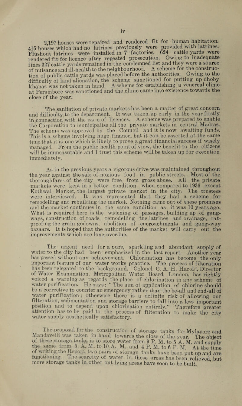 2,197 houses were repaired and rendered fit for human habitation. 415 houses which had no latrines previously were provided with latrines. Flushout latrines were installed in 7 factories. 624 cattle yards were rendered fit for licence after repeated prosecution. Owing to inadequate fines 327 cattle yards remained in the condemned list and they were a source of nuisance and ill-health to the neighbourhood. A scheme for the construc¬ tion of public cattle yards was placed before the authorities. Owing to the difficulty of land alienation, the scheme sanctioned for putting up dhoby khanas was not taken in hand. A scheme for establishing a venereal clinic o^t Perambore was sanctioned and the clinic came into existence towards the close of the year. The sanitation of private markets has been a matter of great concern and difficulty to the department. It was taken up early in the year firstly in connection with the iss ie of licences. A scheme was prepared to enable the Corporation to municipalise all the private markets in central Madras. The scheme was approved by the Council and it is now awaiting funds. This is a scheme involving huge finance, but it can be asserted at the same time that it is one which is likely to prove a great financial success if wisely managed. From the public health point of view, the benefit to the citizens will be immeasurable and I trust this scheme will be taken up for execution immediately. As in the previous years a vigorous drive was maintained throughout the year against the sale of noxious food in public streets. Most of the thoroughfare* of the city were free from gross abuse. All the private markets were kept in a belter condition when compared to 1936 except Kothwal Market, the largest private market in the city. The trustees were interviewed. It was represented that they had a scheme for remodelling and rebuilding the market. Nothing came out of these promises and the market continues in the same condition as it was 10 years ago. What is required here is the widening of passages, building up of gang¬ ways, construction of roads, remodelling the latrines and drainage, rat¬ proofing the grain godowms, abolition of encroachments and gang-way bazaars. It is hoped that the authorities of the market will carry out the improvements which are long overdue. The urgent need for a pure, sparkling and abundant supply of water to the city had been emphasized, in the last report. Another year has passed without any achievement. Chlorination has become the only important feature of our water works practice. The process of filteration has been relegated to the background. Colonel C. A. H. Harold, Director of Water Examination, Metropolitan Water Board, London, has rightly voiced a warning as regards the place of chlorination in any scheme of water purification. He says : “ The aim of application of chlorine should be a corrective to counter an emergency rather than the be-all and end-all of water purirication ; otherwise there is a definite risk of allowing our filteration, sedimentation and storage barriers to fall into a less important position and lo depend upon chlorination entirely.” Therefore greater attention has to be paid to the process of filteration to make the city water supply aesthetically satisfactory. The proposal for the construction of storage tanks for Mylapore and Mandavelli was taken in hand towards the close of the year. ~ The object of these storage tanks is to store water from 9 P. M. to 5AM and supply the same from, 5 A. M. to 10 A. M. and 4 P. M. to 6 P. M. At the time of wilting the Report.* i/v o pairs o[ storage tanks have been put up and are functioning, mie scarcity ot water in these areas has been relieved but more storage tanks in other out-lying areas have soon to be built.