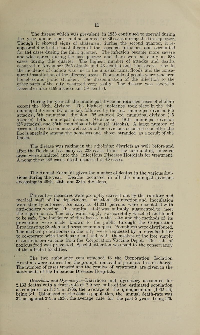 The disease which was prevalent in 1936 continued to prevail during the year under report and accounted for 89 cases during the first quarter. Though it showed signs of abatement during the second quarter, it re¬ appeared due to the usual effects of the seasonal influence and accounted for 164 cases during the third quarter. The infection became more severe and wide spread during the last quarter and there were as many as 533 cases during this quarter. The highest number of attacks and deaths occurred in November (265 attacks and 46 deaths) and this severe rise in the incidence of cholera was due to the unusual rains, floods and the conse¬ quent insanitation of the affected areas. Thousands of people were rendered homeless and panic stricken. The dissemination of the infection to the other parts of the city occurred very easily. The disease was severe in December also (168 attacks and 39 deaths). During the year all the municipal divisions returned cases of cholera except the 29th. division. The highest incidence took place in the 4th. municipal division (87 attacks), followed by the 1st. municipal division (66 attacks), 5th. municipal division (52 attacks), 3rd. municipal division (45 attacks), 19th. municipal division (44 attacks), 18th- municipal division (35 attacks), and 35th. municipal division (31 attacks). A large number of cases in these divisions as well as in other divisions occurred soon after the floods specially among the homeless and those stranded as a result of the floods. The disease was raging in the adjoining districts as well before and after the floods and as many as 238 cases from the surrounding infected areas were admitted into the Infectious Diseases Hospitals for treatment. Among these 238 cases, death occurred in 46 cases. The Annual Form VI gives the number of deaths in the various divi¬ sions during the year. Deaths occurred in all the municipal divisions excepting in 26th. 29th. and 38th. divisions. Preventive measures were promptly carried out by the sanitary and medical staff of the department. Isolation, disinfection and inoculation were strictly enforced. As many as 41,031 persons were inoculated with anti-cholera vaccine. The hospital staff was suitably augmented to meet the requirements. The city water supply was carefully watched and found to be safe. The incidence of the disease in the city and the methods of its prevention were made known to the public through the Corporation Broadcasting Station and press communiques. Pamphlets were distributed. The medical practitioners in the city wore requested by a circular letter to co-operate with the department and avail themselves of the free supply of anti-cholera vaccine from the Corporation Vaccine Depot. The sale of noxious food was prevented. Special attention wa* paid to the conservancy of the affected localities. The two ambulance cars attached to the Corporation Isolation Hospitals were utilised for the prompt removal of patients free of charge. The number of cases treated and the results ’of treatment are given in the statements of the Infectious Diseases Hospitals. Diarrhoea and Dysentery :—Diarrhoea and dysentery accounted for 2,133 deaths with a death-rate of 2*9 per mille of the estimated population as compared with 3'1 in 1936, the average of the quinquennium (1932-36) being 3‘4. Calculated on the census population, the annual death-rate was 3*3 as against 3*4 in 1936, the-average rate for the past 5 years being 3*6.