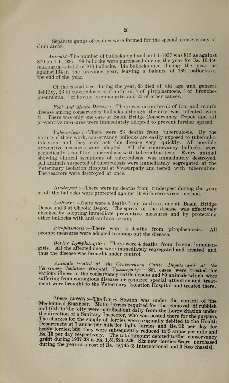 Separate gangs of coolies were formed for the special conservancy of slum areas. A?iimals'-The number of bullocks on hand on 1-1-1937 was 815 as against 870 on 1-1-1936. 98 bullocks were purchased during the year for Rs. 10,4m> making up a total of 913 bullocks. 144 bullocks died during the year as against 134 in the previous year, leaving a balance of 769 bullocks at the end of the year. Of the casualities, during the year, 83 died of old age and general debility, 23 of tuberculosis, 4 of anthrax, 4 of piroplasmosis, 4 of broncho¬ pneumonia, 1 of bovine lymphangitis and 22 of other causes. Foot and Mouth Disease :—There was no outbreak of foot and mouth disease among conservancy bullocks although the city was infected with it. There w.is only one case at Basin Bridge Conservancy Depot and all preventive measures were immediately adopted to prevent further spread. Tuberculosis:—There were 23 deaths from tuberculosis. By the nature of their work, conservancy bullocks are easily exposed to tubercular infection and they contract this disease very quickly. All possible preventive measures were adopted. All the conservancy bullocks were periodically tested for tuberculosis with tuberculine tests. Every animal showing clinical symptoms of tuberculosis was immediately destroyed. All animals suspected of tuberculosis were immediately segregated at the Veterinary Isolation Hospital at Vya«arpady and tested with tuberculine. The reactors were destroyed at once. Rinderpest:—There were no deaths from rinderpest during the year as all the bullocks were protected against it with sero-virus method. Anthrax There were 4 deaths from anthrax, one at Basin Bridge Depot and 3 at Chooiai Depot. The spread of the disease was effectively checked by adopting immediate preventive measures and by protecting other bullocks with anti-anthrax serum. Piroplasmosis:—There were 4 deaths from piroplasmosis. All prompt measures were adopted to stamp out the disease. Bovine Lymphangitis :—There were 4 deaths from bovine lymphan¬ gitis. All the affected ones were immediately segregated and treated and thus the disease was brought under control. Animals treated at the Conservancy Cattle Depots and at the Veterinary Isolation Hospital, Vyasarpady 851 cases were treated for various illness in the conservancy cattle depots and 89 animals which were suffering from contagious diseases or required special attention and treat¬ ment were brought to the Veterinary Isolation Hospital and treated there. Motor Lofries ’—The Lorry Station was under the control of the ‘£ngl”?er* ^otor lorries required for the removal of rubbish and fiith m the city were mafdhed out daily from the Lorry Station under the direction of a Sanitary Inspector, who was posted there for the purpose. The charges for the supply of lorries were originally debited to the Health ap®r l°rries and Rs. 12 per day for heavy lorries; but they'were subsequently reduced to% annas per mile and Per.The total Amount debited to-the conservancy fur!!! +1hing 1S ?s7 Six new lorries 'Were purchased during the year at a cost of Rs. 19,745 (3 International and 3 Reo chassis).