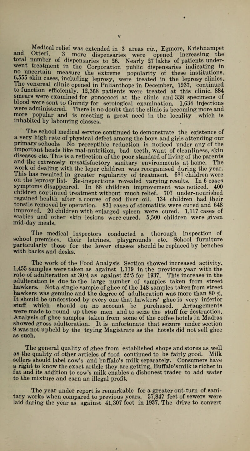 Medical relief was extended in 3 areas viz,, Egmore, Krishnampet and Otteri. 3 more dispensaries were opened increasing the total number of dispensaries to 26. Nearly 27 lakhs of patients under¬ went treatment in the Corporation public dispensaries indicating in no uncertain measure the extreme popularity of these institutions. 6,555 skin cases, including leprosy, were treated in the leprosy clinics. The venereal clinic opened in Pulianthope in December, 1937, continued to function efficiently. 12,368 patients were treated at this clinic. 884 smears were examined for gonococci at the clinic and 338 specimens of blood were sent to Guindy for serological examination. 1,634 injections were administered. There is no doubt that the clinic is becoming more and more popular and is meeting a great need in the locality which is inhabited by labouring classes. The school medical service continued to demonstrate the existence of a very high rate of physical defect among the boys and girls attending our primary schools. No perceptible reduction is noticed under any of the important heads like mal-nutrition, bad teeth, want of cleanliness, skin diseases etc. This is a reflection of the poor standard of living of the parents and the extremely unsatisfactory sanitary environments at home. The work of dealing with the leper children was reorganised during the year. This has resulted in greater regularity of treatment. 681 children were on the leprosy list. Re-inspections revealed varying results. In 6 cases symptoms disappeared. In 88 children improvement was noticed. 400 children continued treatment without much relief. 707 under-nourished regained health after a course of cod liver oil. 134 children had their tonsils removed by operation. 831 cases of stomatitis were cured and 648 improved. 20 children with enlarged spleen were cured. 1,117 cases of scabies and other skin lesions were cured. 5,500 children were given mid-day meals. The medical inspectors conducted a thorough inspection of school premises, their latrines, playgrounds etc. School furniture particularly those for the lower classes should be replaced by benches with backs and desks. The work of the Food Analysis Section showed increased activity. 1,455 samples were taken as against 1,119 in the previous year with the rate of adulteration at 30*4 as against 22*5 for 1937. This increase in the adulteration is due to the large number of samples taken from street hawkers. Not a single sample of ghee of the 148 samples taken from street hawkers was genuine and the degree of adulteration was more than 80 %, It should be understood by every one that hawkers’ ghee is very inferior stuff which should on no account be purchased. Arrangements were made to round up these men and to seize the stuff for destruction. Analysis of ghee samples taken from some of the coffee hotels in Madras showed gross adulteration. It is unfortunate that seizure under section 9 was not upheld by the trying Magistrate as the hotels did not sell ghee as such. The general quality of ghee from established shops and stores as well as the quality of other articles of food continued to be fairly good. Milk sellers should label cow’s and buffalo’s milk separately. Consumers have a right to know the exact article they are getting. Buffalo’s milk is richer in fat and its addition to cow’s milk enables a dishonest trader to add water to the mixture and earn an illegal profit. The year under report is remarkable for a greater out-turn of sani¬ tary works when compared to previous years. 57,847 feet of sewers were laid during the year as against 41,307 feet in 1937. The drive to convert