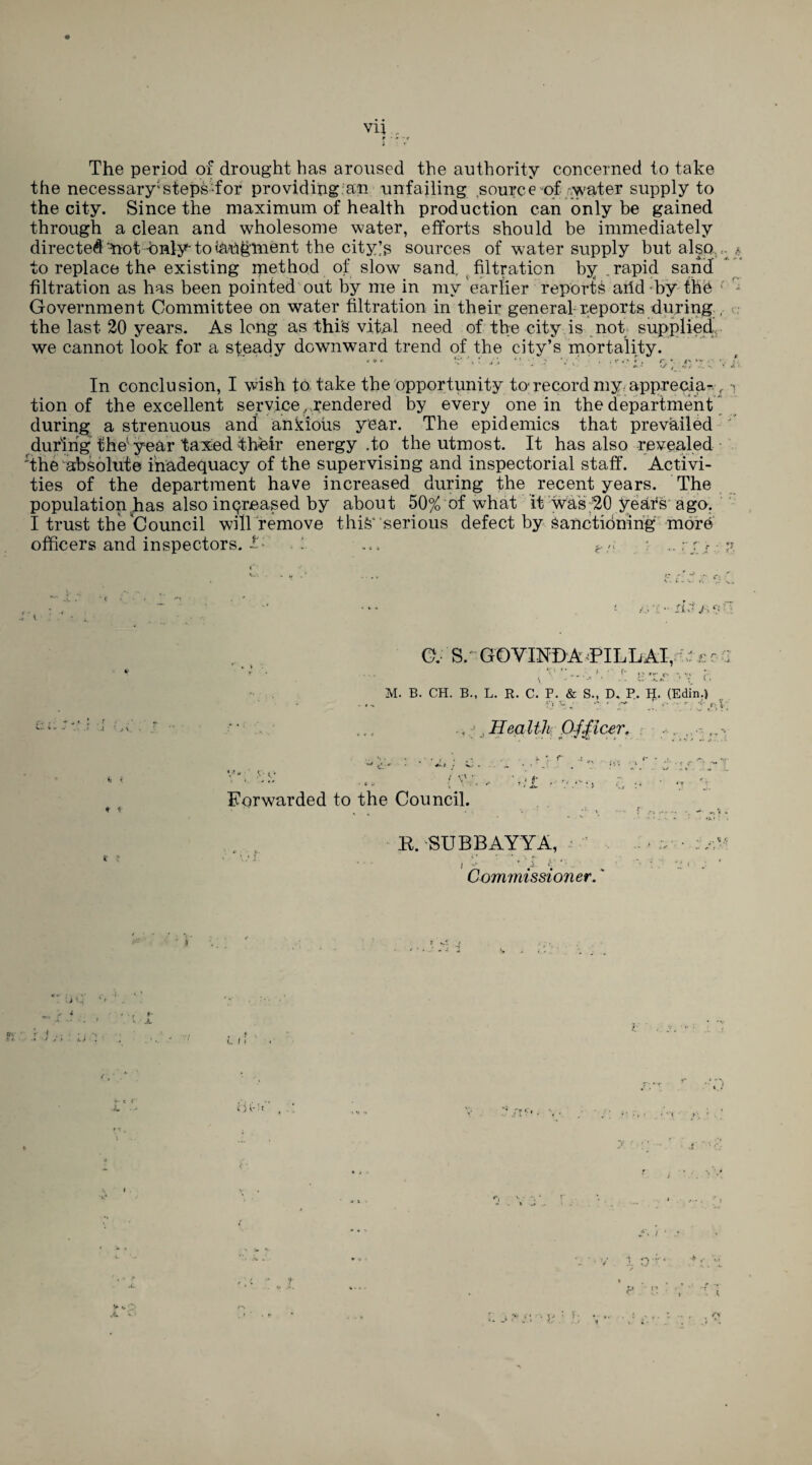 f ■ - ■ r l The period of drought has aroused the authority concerned to take the necessary1 steps-for providing an unfailing source of rwater supply to the city. Since the maximum of health production can only be gained through a clean and wholesome water, efforts should be immediately directed ^not -Only to tririgment the citysources of water supply but also. .. * to replace the existing method of slow sand, filtration by .rapid sand filtration as has been pointed out by me in mv earlier reports arid by the ‘ ' Government Committee on water filtration in their general reports during , the last 20 years. As long as this vital need of the city is not supplied we cannot look for a steady downward trend of the city’s mortality. < ♦ « If \ ‘ * * ; * • , , r *> « , r. * «' ‘v . • . • - ' • . *•. * >y i f *•’. v *• ’ • In conclusion, I wish to take the opportunity to record my apprecia- £ i tion of the excellent service . rendered by every one in the department during a strenuous and ankious year. The epidemics that prevailed during the year taxed their energy .to the utmost. It has also revealed 'the absolute inadequacy of the supervising and inspectorial staff. Activi¬ ties of the department have increased during the recent years. The population,has also increased by about 50% of what it was 20 years ago. I trust the Council will remove this* ‘serious defect by Sanctioning more officers and inspectors, . 1 ... e/; : .. ; rf z •• lU /> s o it * * i C. S/ GOVINDA PILL AT, ; £ r : > ■' r- M. B. CH. B., L. R. C. P. & S., D. P. H. (Edin.J fj ’r * * r .*•;V’; .. , Health Officer. ■■. ,. Forwarded to the Council. R. SUBBAYYA, •• V* Commissioner. i' v- • X r f I.J . t, / I ( , * ** v ' f