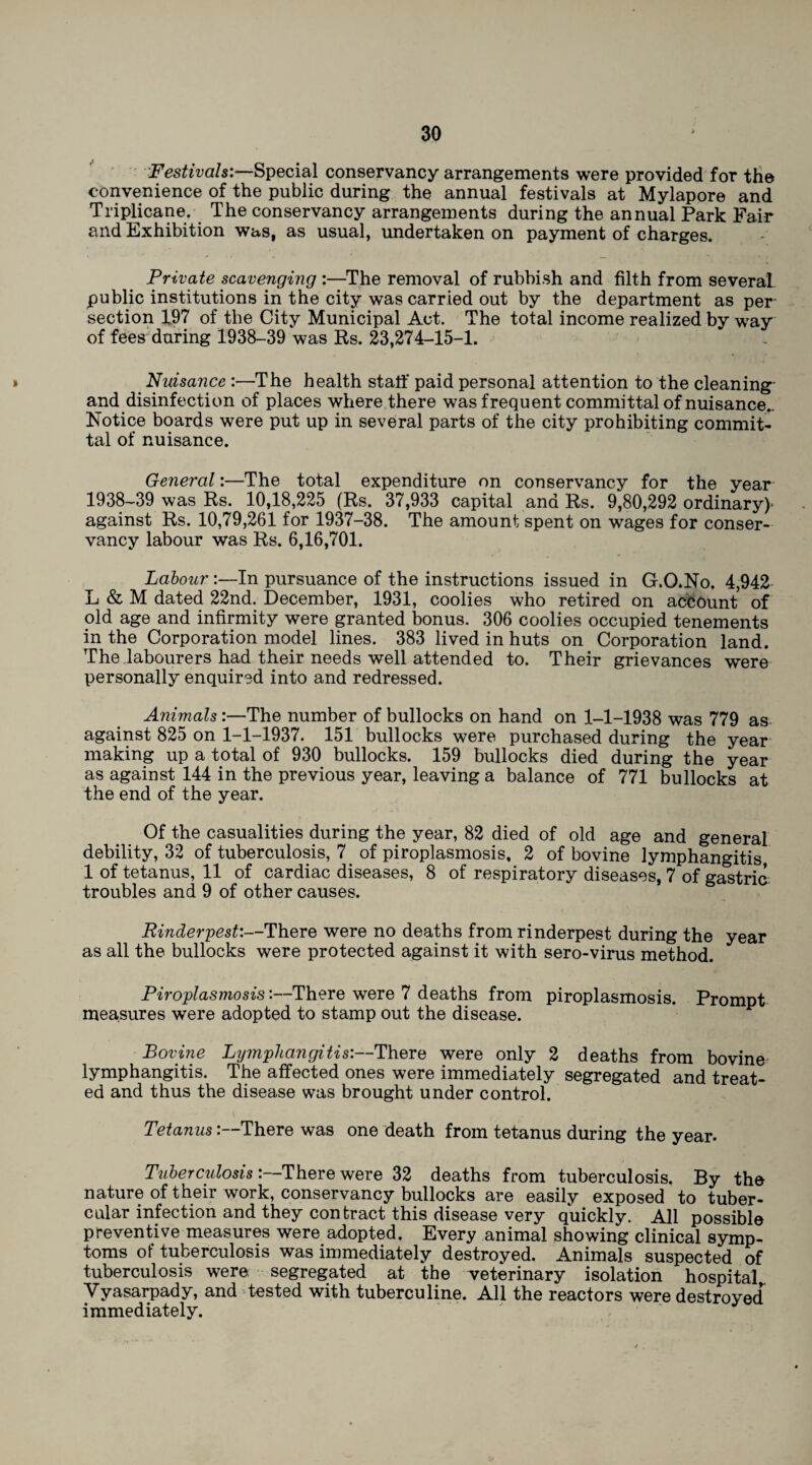 Festivals:—Special conservancy arrangements were provided for the convenience of the public during the annual festivals at Mylapore and Triplicate. The conservancy arrangements during the annual Park Fair and Exhibition was, as usual, undertaken on payment of charges. Private scavenging :—The removal of rubbish and filth from several public institutions in the city was carried out by the department as per section 1,97 of the City Municipal Act. The total income realized by way of fees during 1938-39 was Rs. 23,274—15—1. Nuisance :—The health staff paid personal attention to the cleaning and disinfection of places where there was frequent committal of nuisance.. Notice boards were put up in several parts of the city prohibiting commit¬ tal of nuisance. General:—The total expenditure on conservancy for the year 1938-39 was Rs. 10,18,225 (Rs. 37,933 capital and Rs. 9,80,292 ordinary)' against Rs. 10,79,261 for 1937-38. The amount spent on wages for conser¬ vancy labour was Rs. 6,16,701. Labour :—In pursuance of the instructions issued in G.O.No. 4,942 L & M dated 22nd. December, 1931, coolies who retired on account of old age and infirmity were granted bonus. 306 coolies occupied tenements in the Corporation model lines. 383 lived in huts on Corporation land. The labourers had their needs well attended to. Their grievances were personally enquired into and redressed. Animals:—The number of bullocks on hand on 1-1-1938 was 779 as against 825 on 1-1-1937. 151 bullocks were purchased during the year making up a total of 930 bullocks. 159 bullocks died during the year as against 144 in the previous year, leaving a balance of 771 bullocks at the end of the year. Of the casualties during the year, 82 died of old age and general debility, 32 of tuberculosis, 7 of piroplasmosis, 2 of bovine lymphangitis 1 of tetanus, 11 of cardiac diseases, 8 of respiratory diseases, 7 of gastric troubles and 9 of other causes. Rinderpest:—There were no deaths from rinderpest during the year as all the bullocks were protected against it with sero-virus method. Piroplasmosis:—There were 7 deaths from piroplasmosis. Prompt measures were adopted to stamp out the disease. Bovine Lymphangitis:—There were only 2 deaths from bovine lymphangitis. The affected ones were immediately segregated and treat¬ ed and thus the disease was brought under control. TetanusThere was one death from tetanus during the year. Tuberculosis :—There were 32 deaths from tuberculosis. By the nature of their work, conservancy bullocks are easily exposed to tuber¬ cular infection and they contract this disease very quickly. All possible preventive measures were adopted. Every animal showing clinical symp¬ toms of tuberculosis was immediately destroyed. Animals suspected of tuberculosis were segregated at the veterinary isolation hospital,, Yyasarpady, and tested with tuberculine. All the reactors were destroyed immediately.