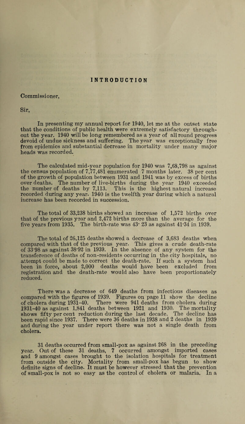 Commissioner, Sir, In presenting my annual report for 1940, let me at the outset state that the conditions of public health were extremely satisfactory through¬ out the year. 1940 will be long remembered as a year of all round progress devoid of undue sickness and suffering. The year was exceptionally free from epidemics and substantial decrease in mortality under many major heads was recorded. • * The calculated mid-year population for 1940 was 7,68,798 as against the census population of 7,77,481 enumerated 7 months later. 38 per cent of the growth of population between 1931 and 1941 was by excess of births over deaths. The number of live-births during the year 1940 exceeded the number of deaths by 7,113. This is the highest natural increase recorded during any year. 1940 is the twelfth year during which a natural increase has been recorded in succession. The total of 33,238 births showed an increase of 1,572 births over that of the previous year and 2,472 births more than the average for the five years from 1935. The birth-rate was 43* 23 as against 41*34 in 1939. The total of 26,125 deaths showTed a decrease of 3,683 deaths when compared with that of the previous year. This gives a crude death-rate of 33'98 as against 38*92 in 1939. In the absence of any system for the transference of deaths of non-residents occurring in the city hospitals, no attempt could be made to correct the death-rate. If such a system had been in force, about 2,000 deaths would have been excluded from registration and the death-rate would also have been proportionately reduced. There was a decrease of 649 deaths from infectious diseases as compared with the figures of 1939. Figures on page 11 show the decline of cholera during 1931-40. There were 941 deaths from cholera during 1931-40 as against 1,841 deaths between 1921 and 1930. The mortality shows fifty per cent reduction during the last decade. The decline has been rapid since 1937. There were 36 deaths in 1938 and 2 deaths in 1939 and during the year under report there was not a single death from cholera. 31 deaths occurred from small-pox as against 268 in the preceding year. Out of these 31 deaths, 7 occurred amongst imported cases and 9 amongst cases brought to the isolation hospitals for treatment from outside the city. Mortality from small-pox has begun to show definite signs of decline. It must be however stressed that the prevention of small-pox is not so easy as the control of cholera or malaria. In a