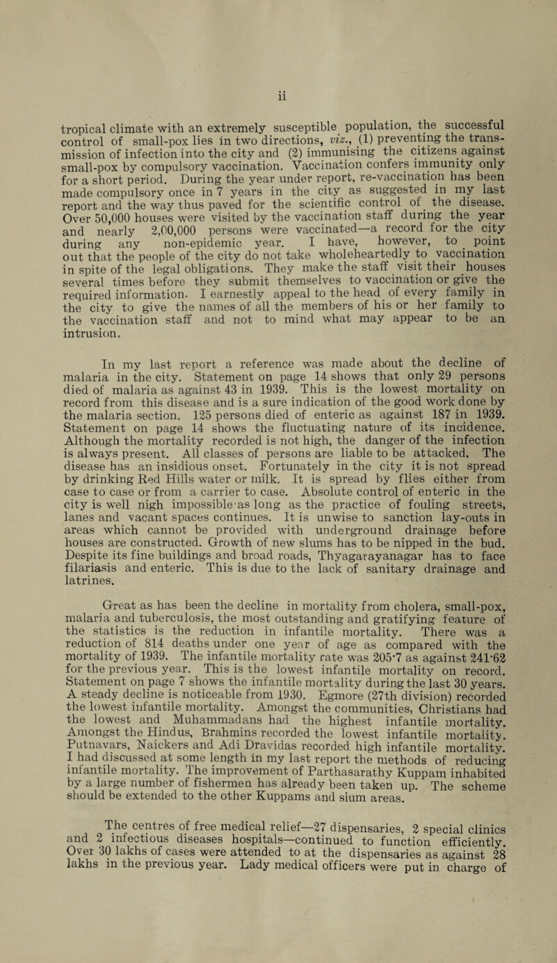 tropical climate with an extremely susceptible population, the successful control of small-pox lies in two directions, viz., (1) preventing the trans¬ mission of infection into the city and (2) immunising the citizens against small-pox by compulsory vaccination. Vaccination confers immunity only for a short period. During the year under report, re-vaccination has been made compulsory once in 7 years in the city as suggested in my last report and the way thus paved for the scientific control of. the disease. Over 50,000 houses were visited by the vaccination staff during the year and nearly 2,00,000 persons were vaccinated—a record lor the city during any non-epidemic year. I have, however, to . point out that the people of the city do not take wholeheartedly to vaccination in spite of the legal obligations. They make the staff visit their houses several times before they submit themselves to vaccination or give the required information. I earnestly appeal to the head of every family in the city to give the names of all the members of his or her family to the vaccination staff and not to mind what may appear to be an intrusion. In my last report a reference was made about the decline of malaria in the city. Statement on page 14 shows that only 29 persons died of malaria as against 43 in 1939. This is the lowest mortality on record from this disease and is a sure indication of the good work done by the malaria section. 125 persons died of enteric as against 187 in 1939. Statement on page 14 shows the fluctuating nature of its incidence. Although the mortality recorded is not high, the danger of the infection is always present. All classes of persons are liable to be attacked, The disease has an insidious onset. Fortunately in the city it is not spread by drinking Red Hills water or milk. It is spread by flies either from case to case or from a carrier to case. Absolute control of enteric in the city is well nigh impossible-as long as the practice of fouling streets, lanes and vacant spaces continues. It is unwise to sanction lay-outs in areas which cannot be provided with underground drainage before houses are constructed. Growth of new slums has to be nipped in the bud. Despite its fine buildings and broad roads, Thyagarayanagar has to face filariasis and enteric. This is due to the lack of sanitary drainage and latrines. Great as has been the decline in mortality from cholera, small-pox, malaria and tuberculosis, the most outstanding and gratifying feature of the statistics is the reduction in infantile mortality. There was a reduction of 814 deaths under one year of age as compared with the mortality of 1939. The infantile mortality rate was 205*7 as against 241*62 for the previous year. This is the lowest infantile mortality on record. Statement on page 7 shows the infantile mortality during the last 30 years. A steady decline is noticeable from 1930. Egmore (27th division) recorded the lowest infantile mortality. Amongst the communities, Christians had the lowest and Muhammadans had the highest infantile mortality. Amongst the Hindus, Brahmins recorded the lowest infantile mortality. Putnavars, Naickers and Adi Dravidas recorded high infantile mortality. I had discussed at some length in my last report the methods of reducing infantile mortality. The improvement of Parthasarathy Kuppam inhabited by a large number of fishermen has already been taken up. The scheme should be extended to the other Kuppams and slum areas. The centres of free medical relief—27 dispensaries, 2 special clinics and 2 infectious diseases hospitals—continued to function efficiently. Over 30 lakhs of cases were attended to at the dispensaries as against 28 lakhs in the previous year. Lady medical officers were put in charge of