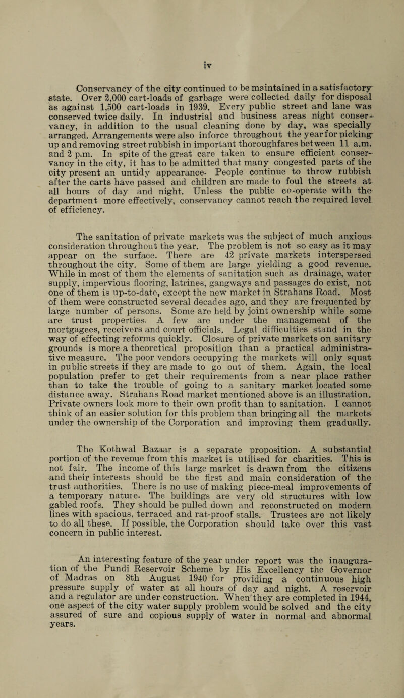 Conservancy of the city continued to be maintained in a satisfactory state. Over 2,000 cart-loads of garbage were collected daily for disposal as against 1,500 cart-loads in 1939. Every public street and lane was conserved twice daily. In industrial and business areas night conser¬ vancy, in addition to the usual cleaning done by day, was specially arranged. Arrangements were also inforce throughout the year for picking- up and removing street rubbish in important thoroughfares between 11 a.m. and 2 p.m. In spite of the great care taken to ensure efficient conser¬ vancy in the city, it has to be admitted that many congested parts of the city present an untidy appearance. People continue to throw rubbish after the carts have passed and children are made to foul the streets at all hours of day and night. Unless the public co-operate with the department more effectively, conservancy cannot reach the required level of efficiency. The sanitation of private markets was the subject of much anxious consideration throughout the year. The problem is not so easy as it may appear on the surface. There are 42 private markets interspersed throughout the city. Some of them are large yielding a good revenue. While in most of them the elements of sanitation such as drainage, water supply, impervious flooring, latrines, gangways and passages do exist, not one of them is up-to-date, except the new market in Strahans Road. Most of them were constructed several decades ago, and they are frequented by large number of persons. Some are held by joint ownership while some are trust properties. A few are under the management of the mortgagees, receivers and court officials. Legal difficulties stand in the way of effecting reforms quickly. Closure of private markets on sanitary grounds is more a theoretical proposition than a practical administra¬ tive measure. The poor vendors occupying the markets will only squat in public streets if they are made to go out of them. Again, the local population prefer to get their requirements from a near place rather than to take the trouble of going to a sanitary market located some distance away. Strahans Road market mentioned above is an illustration. Private owners look more to their own profit than to sanitation. I cannot think of an easier solution for this problem than bringing all the markets under the ownership of the Corporation and improving them gradually. The Kothwal Bazaar is a separate proposition. A substantial portion of the revenue from this market is utilised for charities. This is not fair. The income of this large market is drawn from the citizens and their interests should be the first and main consideration of the trust authorities. There is no use of making piece-meal improvements of a temporary nature. The buildings are very old structures with low gabled roofs. They should be pulled down and reconstructed on modern lines with spacious, terraced and rat-proof stalls. Trustees are not likely to do all these. If possible, the Corporation should take over this vast concern in public interest. An interesting feature of the year under report was the inaugura¬ tion of the Pundi Reservoir Scheme by His Excellency the Governor of Madras on 8th August 1940 for providing a continuous high pressure supply of water at all hours of day and night. A reservoir and a regulator are under construction. When they are completed in 1944, one aspect of the city water supply problem would be solved and the city assured of sure and copious supply of water in normal and abnormal years.