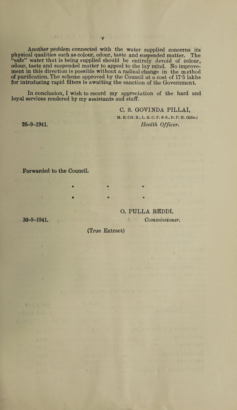 Another problem connected with the water supplied concerns its physical qualities such as colour, odour, taste and suspended matter. The “safe” water that is being supplied should be entirely devoid of colour, odour, taste and suspended matter to appeal to the lay mind. No improve¬ ment in this direction is possible without a radical change in the method of purification. The scheme approved by the Council at a cost of 17*5 lakhs for introducing rapid filters is awaiting the sanction of the Government. In conclusion, I wish to record my appreciation of the hard and loyal services rendered by my assistants and staff. C. S. GOVINDA PILLAI, M. B. CH. B., L. R. C. P. & S., D. P. H. (Edin.) 26-9-1941. Health Officer. Forwarded to the Council. 30-9-1941. * * * * * * O. PULLA REDDI, Commissioner. (True Extract) 7