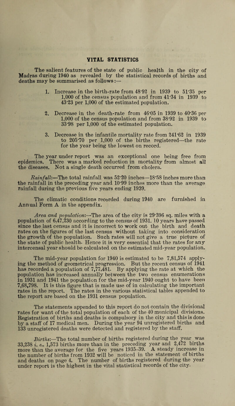 YITAL STATISTICS The salient features of the state of public health in the city of Madras during 1940 as revealed by the statistical records of births and deaths may be summarised as follows:— 1. Increase in the birth-rate from 48*92 in 1939 to 51*35 per 1,000 of the census population and from 41*34 in 1939 to 43*23 per 1,000 of the estimated population. 2. Decrease in the death-rate from 46*05 in 1939 to 40*36 per 1,000 of the census population and from 38*92 in 1939 to 33*98 per 1,000 of the estimated population. 3. Decrease in the infantile mortality rate from 241*62 in 1939 to 205*70 per 1,000 of the births registered—the rate for the year being the lowest on record. The year under report was an exceptional one being free from epidemics. There was a marked reduction in mortality from almost all the diseases. Not a single death occurred from cholera. Rainfall:—The total rainfall was 52*20 inches—18*58 inches more than the rainfall in the preceding year and 10*99 inches more than the average rainfall during the previous five years ending 1939. The climatic conditions recorded during 1940 are furnished in Annual Form A in the appendix. Area and population:—The area of the city is 29*396 sq. miles with a population of 6,47,230 according to the census of 1931. 10 years have passed since the last census and it is incorrect to work out the birth and death rates on the figures of the last census without taking into consideration the growth of the population. Such rates will not give a true picture of the state of public health. Hence it is very essential that the rates for any intercensai year should be calculated on the estimated mid-year population. The mid-year population for 1940 is estimated to be 7,81,574 apply¬ ing the method of geometrical progression. But the recent census of 1941 has recorded a population of 7,77,481. By applying the rate at which the population has increased annually between the two census enumerations in 1931 and 1941 the population for the mid-year 1940 ought to have been 7,68,798. It is this figure that is made use of in calculating the important rates in the report. The rates in the various statistical tables appended to the report are based on the 1931 census population. The statements appended to this report do not contain the divisional rates for want of the total population of each of the 40 municipal divisions. Registration of births and deaths is compulsory in the city and this is done by a staff of 17 medical men. During the year 94 unregistered births and 133 unregistered deaths were detected and registered by the staff. Births:—The total number of births registered during the year was 33,238 i. e., 1,573 births more than in the preceding year and 2,472 births more than the average for the five years 1935-39. A steady increase in the number of births from 1932 will be noticed in the statement of births and deaths on page 4, The number of births registered during the year under report is the highest in the vital statistical records of the city.