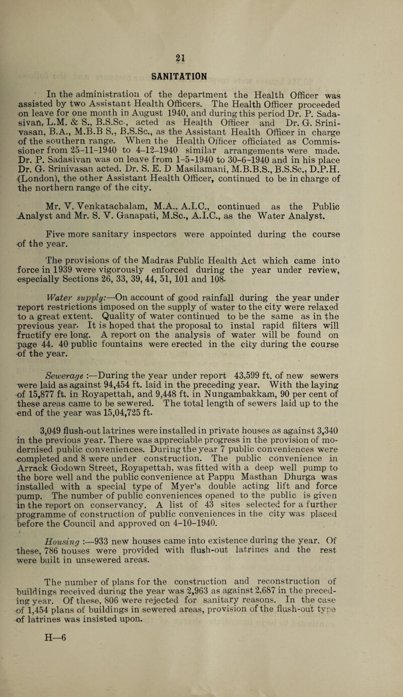 SANITATION In the administration of the department the Health Officer was assisted by two Assistant Health Officers. The Health Officer proceeded on leave for one month in August 1940, and during this period Dr. P. Sada- sivan, L.M. & S., B.S.Sc-, acted as Health Officer and Dr. G. Srini- vasan, B.A., M.B.B S., B.S.Sc., as the Assistant Health Officer in charge of the southern range. When the Health Officer officiated as Commis¬ sioner from 25-11-1940 to 4-12-1940 similar arrangements were made. Dr. P. Sadasivan was on leave from 1-5-1940 to 30-6-1940 and in his place Dr. G. Srinivasan acted. Dr. S. E. D Masilamani, M.B.B.S., B.S.Sc., D.P.H. fLondon), the other Assistant Health Officer, continued to be in charge of the northern range of the city. Mr. V. Venkatachalam, M.A., A.I.C., continued as the Public Analyst and Mr. S. V. Ganapati, M.Sc., A.I.C., as the Water Analyst. Five more sanitary inspectors were appointed during the course of the year. The provisions of the Madras Public Health Act which came into force in 1939 were vigorously enforced during the year under review, especially Sections 26, 33, 39, 44, 51, 101 and 108- Water supply:—On account of good rainfall during the year under report restrictions imposed on the supply of water to the city were relaxed to a great extent. Quality of water continued to be the same as in the previous year. It is hoped that the proposal to instal rapid filters will fructify ere long. A report on the analysis of water will be found on page 44. 40 public fountains were erected in the city during the course ■of the year. • I » Sewerage :—During the year under report 43,599 ft. of new sewers were laid as against 94,454 ft. laid in the preceding year. With the laying of 15,877 ft. in Royapettah, and 9,448 ft. in Nungambakkam, 90 per cent of these areas came to be sewered. The total length of sewers laid up to the end of the year was 15,04,725 ft. 3,049 flush-out latrines were installed in private houses as against 3,340 in the previous year. There was appreciable progress in the provision of mo¬ dernised public conveniences. During the year 7 public conveniences were completed and 8 were under construction. The public convenience in Arrack Godown Street, Royapettah, was fitted with a deep well pump to the bore well and the public convenience at Pappu Masthan Dhurga was installed with a special type of Myer’s double acting lift and force pump. The number of public conveniences opened to the public is given in the report on conservancy. A list of 43 sites selected for a further programme of construction of public conveniences in the city was placed before the Council and approved on 4-10-1940. r Housing :—933 new houses came into existence during the year. Of these, 786 houses were provided with flush-out latrines and the rest were built in unsewered areas. The number of plans for the construction and reconstruction of buildings received during the year was 2,963 as against 2,687 in the preced¬ ing year. Of these, 806 were rejected for sanitary reasons. In the case of 1,454 plans of buildings in sewered areas, provision of the flush-out type of latrines was insisted upon. H—6