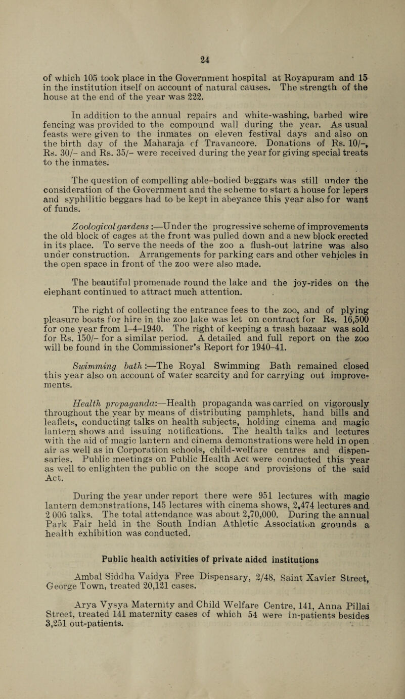 of which 105 took place in the Government hospital at Royapuram and 15 in the institution itself on account of natural causes. The strength of the house at the end of the year was 222. In addition to the annual repairs and white-washing, barbed wire fencing was provided to the compound wall during the year. As usual feasts were given to the inmates on eleven festival days and also on the birth day of the Maharaja cf Travancore. Donations of Rs. 10/-, Rs. 30/- and Rs. 35/- were received during the year for giving special treats to the inmates. The question of compelling able-bodied beggars was still under the consideration of the Government and the scheme to start a house for lepers and syphilitic beggars had to be kept in abeyance this year also for want of funds. Zoological gardens :—Under the progressive scheme of improvements the old block of cages at the front was pulled down and a new block erected in its place. To serve the needs of the zoo a flush-out latrine was also under construction. Arrangements for parking cars and other vehicles in the open space in front of the zoo were also made. The beautiful promenade round the lake and the joy-rides on the elephant continued to attract much attention. The right of collecting the entrance fees to the zoo, and of plying pleasure boats for hire in the zoo lake was let on contract for Rs. 16,500 for one year from 1-4-1940. The right of keeping a trash bazaar was sold for Rs. 150/- for a similar period. A detailed and full report on the zoo will be found in the Commissioner’s Report for 1940-41. Swimming bath :—The Royal Swimming Bath remained closed this year also on account of water scarcity and for carrying out improve¬ ments. Health propaganda:—Health propaganda was carried on vigorously throughout the year by means of distributing pamphlets, hand bills and leaflets, conducting talks on health subjects, holding cinema and magic lantern shows and issuing notifications. The health talks and lectures with the aid of magic lantern and cinema demonstrations were held in open air as well as in Corporation schools, child-welfare centres and dispen¬ saries. Public meetings on Public Health Act were conducted this year as well to enlighten the public on the scope and provisions of the said Act. During the year under report there were 951 lectures with magic lantern demonstrations, 145 lectures with cinema shows, 2,474 lectures and 2 006 talks. The total attendance was about 2,70,000. During the annual Park Fair held in the South Indian Athletic Association grounds a health exhibition was conducted. Public health activities of private aided institutions Ambal Siddha Vaidya Free Dispensary, 2/48, Saint Xavier Street, George Town, treated 20,121 cases. Arya Vysya Maternity and Child Welfare Centre, 141, Anna Pillai Street, treated 141 maternity cases of which 54 were in-patients besides 3,251 out-patients.