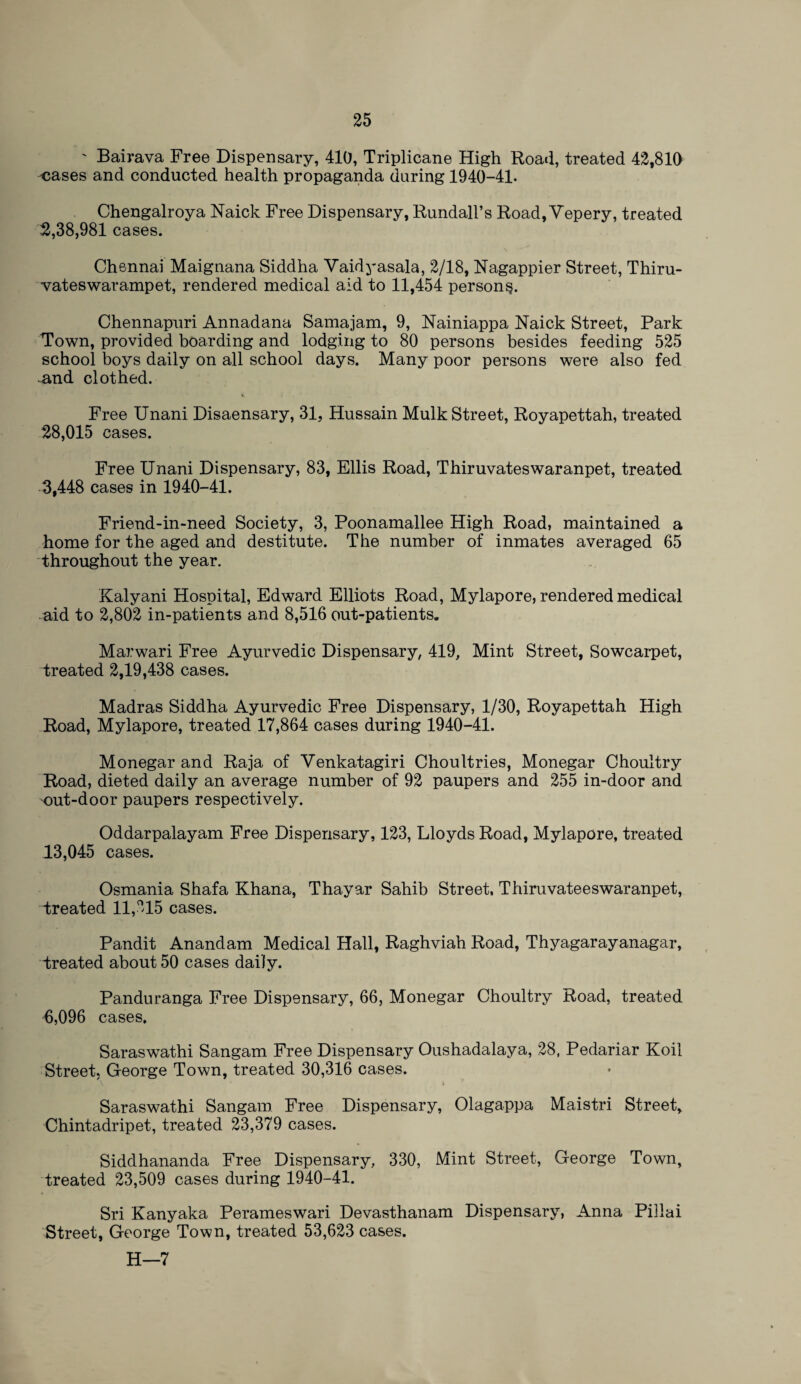 ' Bairava Free Dispensary, 410, Triplicane High Road, treated 42,810 cases and conducted health propaganda during 1940-41. Chengalroya Naick Free Dispensary, Rundall’s Road, Vepery, treated 2,38,981 cases. Chennai Maignana Siddha Vaidyasala, 2/18, Nagappier Street, Thiru- vateswarampet, rendered medical aid to 11,454 person^. Chennapuri Annadana Samajam, 9, Nainiappa Naick Street, Park Town, provided boarding and lodging to 80 persons besides feeding 525 school boys daily on all school days. Many poor persons were also fed -and clothed. Free Unani Disaensary, 31, Hussain Mulk Street, Royapettah, treated 28,015 cases. Free Unani Dispensary, 83, Ellis Road, Thiruvateswaranpet, treated 3,448 cases in 1940-41. Friend-in-need Society, 3, Poonamallee High Road, maintained a home for the aged and destitute. The number of inmates averaged 65 throughout the year. Kalyani Hospital, Edward Elliots Road, Mylapore, rendered medical aid to 2,802 in-patients and 8,516 out-patients. Marwari Free Ayurvedic Dispensary, 419, Mint Street, Sowcarpet, treated 2,19,438 cases. Madras Siddha Ayurvedic Free Dispensary, 1/30, Royapettah High Road, Mylapore, treated 17,864 cases during 1940-41. Monegar and Raja of Venkatagiri Choultries, Monegar Choultry Road, dieted daily an average number of 92 paupers and 255 in-door and out-door paupers respectively. Oddarpalayam Free Dispensary, 123, Lloyds Road, Mylapore, treated 13,045 cases. Osmania Shafa Khana, Thayar Sahib Street, Thiruvateeswaranpet, treated 11,215 cases. Pandit Anandam Medical Hall, Raghviah Road, Thyagarayanagar, treated about 50 cases daily. Panduranga Free Dispensary, 66, Monegar Choultry Road, treated 6,096 cases. Saraswathi Sangam Free Dispensary Oushadalaya, 28, Pedariar Koil Street, George Town, treated 30,316 cases. Saraswathi Sangam Free Dispensary, Olagappa Maistri Street, Chintadripet, treated 23,379 cases. Siddhananda Free Dispensary, 330, Mint Street, George Town, treated 23,509 cases during 1940-41. Sri Kanyaka Perameswari Devasthanam Dispensary, Anna Pillai Street, George Town, treated 53,623 cases. H—7