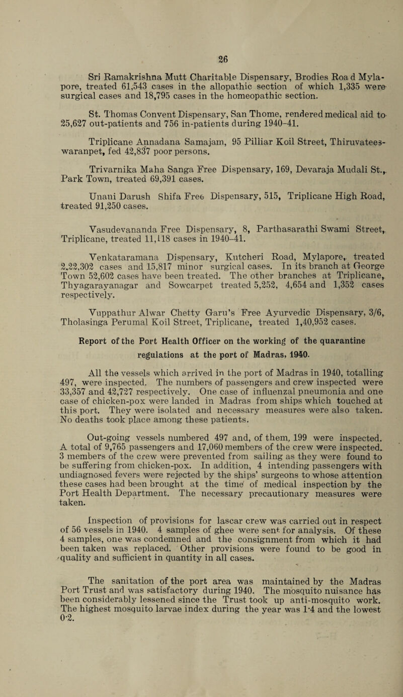 Sri Ramakrishna Mutt Charitable Dispensary, Brodies Roa d Myla- pore, treated 61,543 cases in the allopathic section of which 1,335 were surgical cases and 18,795 cases in the homeopathic section. St. Thomas Convent Dispensary, San Thome, rendered medical aid. to 25,627 out-patients and 756 in-patients during 1940-41. Triplicane Annadana Samajam, 95 Pilliar Koil Street, Thiruvatees- waranpet, fed 42,837 poor persons. Trivarnika Maha Sanga Free Dispensary, 169, Devaraja Mudali St.,. Park Town, treated 69,391 cases. Unani Danish Shifa Fre6 Dispensary, 515, Triplicane High Road, treated 91,250 cases. Vasudevananda Free Dispensary, 8, Parthasarathi Swami Street, Triplicane, treated 11,118 cases in 1940-41. Venkataramana Dispensary, Kutcheri Road, Mylapore, treated 2,22,302 cases and 15,817 minor surgical cases. In its branch at George Town 52,602 cases have been treated. The other branches at Triplicane, Thyagarayanagar and Sowcarpet treated 5,252, 4,654 and 1,352 cases respectively. Yuppathur Alwar Chetty Garu’s Free Ayurvedic Dispensary, 3/6, Tholasinga Perumal Koil Street, Triplicane, treated 1,40,952 cases. Report of the Port Health Officer on the working of the quarantine regulations at the port of Madras, 1940. All the vessels which arrived in the port of Madras in 1940, totalling 497, were inspected. The numbers of passengers and crew inspected were 33,357 and 42,727 respectively. One case of influenzal pneumonia and one case of chicken-pox were landed in Madras from ships which touched at this port. They were isolated and necessary measures were also taken. No deaths took place among these patients. Out-going vessels numbered 497 and, of them, 199 were inspected. A total of 9,765 passengers and 17,060 members of the crew were inspected. 3 members of the crew were prevented from sailing as they were found to be suffering from chicken-pox. In addition, 4 intending passengers with undiagnosed fevers were rejected by the ships’ surgeons to whose attention these cases had been brought at the time' of medical inspection by the Port Health Department. The necessary precautionary measures were taken. Inspection of provisions for lascar crew was carried out in respect of 56 vessels in 1940. 4 samples of ghee were sent for analysis. Of these 4 samples, one was condemned and the consignment from which it had been taken was replaced. Other provisions were found to be good in 'quality and sufficient in quantity in all cases. The sanitation of the port area was maintained by the Madras Port Trust and was satisfactory during 1940. The mosquito nuisance has been considerably lessened since the Trust took up anti-mosquito work. The highest mosquito larvae index during the vear was 1*4 and the lowest 0*2.