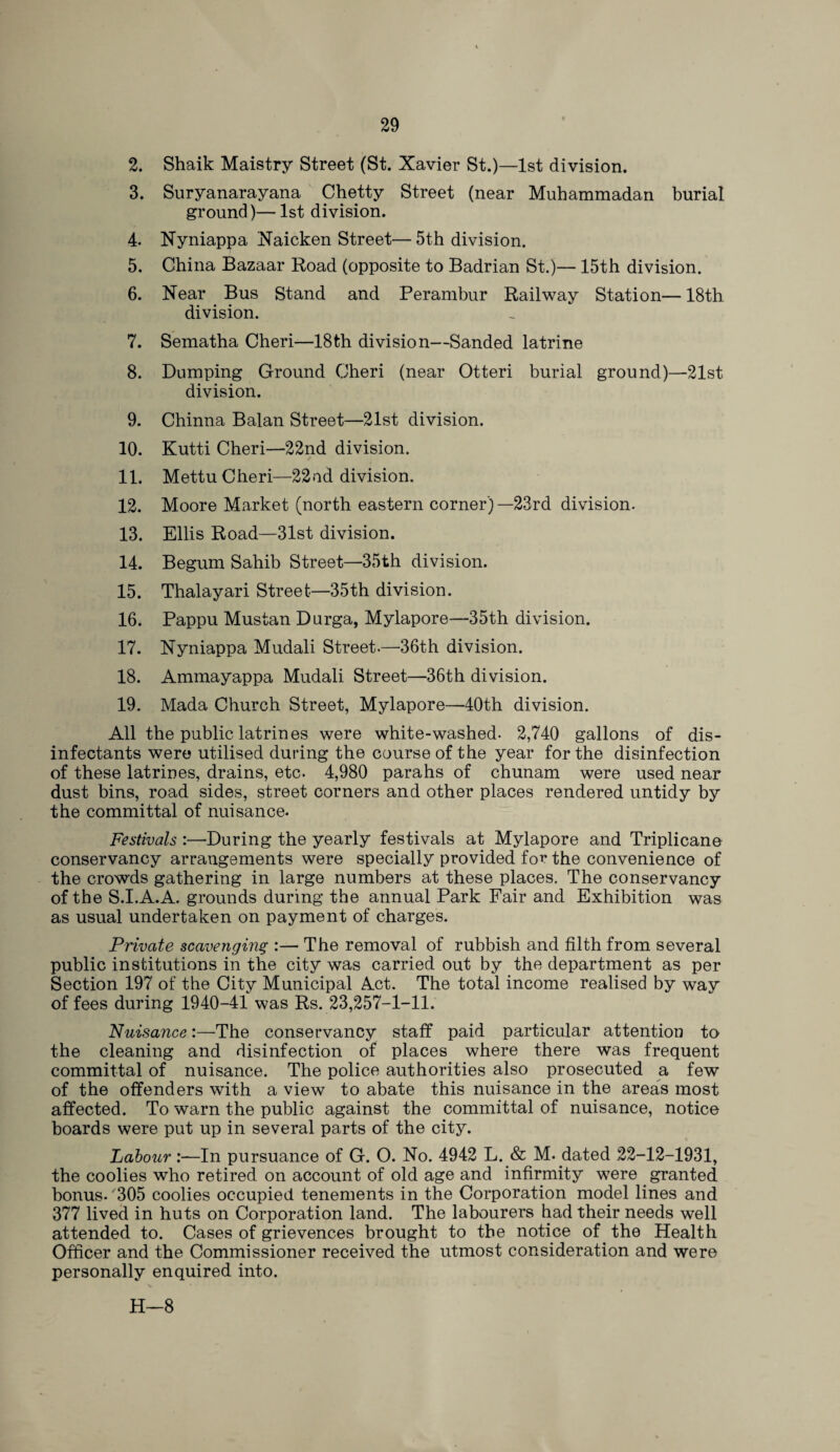 2. Shaik Maistry Street (St. Xavier St.)—1st division. 3. Suryanarayana Chetty Street (near Muhammadan burial ground)— 1st division. 4. Nyniappa Naicken Street—5th division. 5. China Bazaar Road (opposite to Badrian St.)— 15th division. 6. Near Bus Stand and Perambur Railway Station— 18th division. 7. Sematha Cheri—18th division—Sanded latrine 8. Dumping Ground Cheri (near Otteri burial ground)—21st division. 9. Chinna Balan Street—21st division. 10. Kutti Cheri—22nd division. 11. Mettu Cheri—22ud division. 12. Moore Market (north eastern corner)— 23rd division. 13. Ellis Road—31st division. 14. Begum Sahib Street—35th division. 15. Thalayari Street—35th division. 16. Pappu Mustan Durga, Mylapore—35th division. 17. Nyniappa Mudali Street.—36th division. 18. Ammayappa Mudali Street—36th division. 19. Mada Church Street, Mylapore—40th division. All the public latrines were white-washed. 2,740 gallons of dis¬ infectants were utilised during the course of the year for the disinfection of these latrines, drains, etc. 4,980 parahs of chunam were used near dust bins, road sides, street corners and other places rendered untidy by the committal of nuisance. Festivals :—During the yearly festivals at Mylapore and Triplicane conservancy arrangements were specially provided for the convenience of the crowds gathering in large numbers at these places. The conservancy of the S.I.A.A. grounds during the annual Park Fair and Exhibition was as usual undertaken on payment of charges. Private scavenging :— The removal of rubbish and filth from several public institutions in the city was carried out by the department as per Section 197 of the City Municipal Act. The total income realised by way of fees during 1940-41 was Rs. 23,257-1-11. Nuisance:—The conservancy staff paid particular attention to the cleaning and disinfection of places where there was frequent committal of nuisance. The police authorities also prosecuted a few of the offenders with a view to abate this nuisance in the areas most affected. To warn the public against the committal of nuisance, notice boards were put up in several parts of the city. Labour:—In pursuance of G. O. No. 4942 L. & M. dated 22-12-1931, the coolies who retired on account of old age and infirmity were granted bonus.'305 coolies occupied tenements in the Corporation model lines and 377 lived in huts on Corporation land. The labourers had their needs well attended to. Cases of grievences brought to the notice of the Health Officer and the Commissioner received the utmost consideration and were personally enquired into. H—8