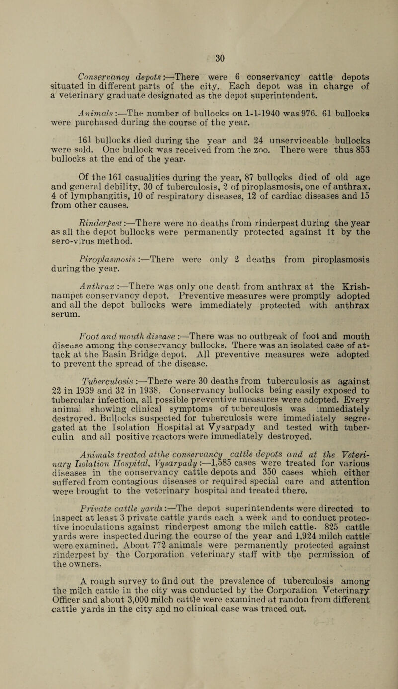 Conservancy depots:—There were 6 conservancy cattle depots situated in different parts of the city. Each depot was in charge of a veterinary graduate designated as the depot superintendent. Animals'.—The number of bullocks on 1-1-1940 was976. 61 bullocks were purchased during the course of the year. 161 bullocks died during the year and 24 unserviceable bullocks were sold. One bullock was received from the zoo. There were thus 853 bullocks at the end of the year. Of the 161 casualties during the year, 87 bullocks died of old age and general debility, 30 of tuberculosis, 2 of piroplasmosis, one of anthrax, 4 of lymphangitis, 10 of respiratory diseases, 12 of cardiac diseases and 15 from other causes. Rinderpest:—There were no deaths from rinderpest during the year as all the depot bullocks were permanently protected against it by the sero-virus method. Piroplasmosis:—There were only 2 deaths from piroplasmosis during the year. Anthrax :—There was only one death from anthrax at the Krish- nampet conservancy depot. Preventive measures were promptly adopted and all the depot bullocks were immediately protected with anthrax serum. Foot and mouth disease :—There was no outbreak of foot and mouth disease among the conservancy bullocks. There was an isolated case of at¬ tack at the Basin Bridge depot. All preventive measures were adopted to prevent the spread of the disease. Tuberculosis :—There were 30 deaths from tuberculosis as against 22 in 1939 and 32 in 1938. Conservancy bullocks being easily exposed to tubercular infection, all possible preventive measures were adopted. Every animal showing clinical symptoms of tuberculosis was immediately destroyed. Bullocks suspected for tuberculosis were immediately segre¬ gated at the Isolation Hospital at Vysarpady and tested with tuber¬ culin and all positive reactors were immediately destroyed. Animals treated attlie conservancy cattle depots and at the Veteri¬ nary Isolation Hospital, Vysarpady:—1,585 cases were treated for various diseases in the conservancy cattle depots and 350 cases which either suffered from contagious diseases or required special care and attention were brought to the veterinary hospital and treated there. Private cattle yards :—The depot superintendents were directed to inspect at least 3 private cattle yards each a week and to conduct protec¬ tive inoculations against rinderpest among the milch cattle. 825 cattle yards were inspected during the course of the year and 1,924 milch cattle were examined. About 772 animals were permanently protected against rinderpest by the Corporation veterinary staff with the permission of the owners. A rough survey to find out the prevalence of tuberculosis among the milch cattle in the city was conducted by the Corporation Veterinary Officer and about 3,000 milch cattle were examined at randon from different cattle yards in the city and no clinical case was traced out.