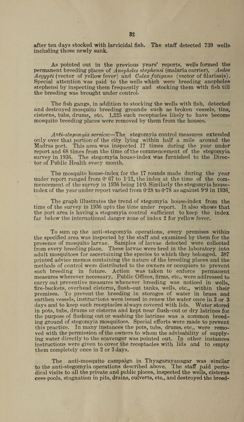 after ten days stocked with larvicidal fish. The staff detected 739 wells including those newly sunk. As pointed out in the previous years’ reports, wells formed the permanent breeding places of Anopheles stephensi (malaria carrier), Aedes Aegypti (vector of yellow fever) and Culex fatigans (vector of filariasis). Special attention was paid to the wells which were breeding anopheles stephensi by inspecting them frequently and stocking them with fish till the breeding was brought under control- The fish gangs, in addition to stocking the wells with fish, detected and destroyed mosquito breeding grounds such as broken vessels, tins,, cisterns, tubs, drums, etc. 1,225 such receptacles likely to have become mosquito breeding places were removed by them from the houses. Anti-stegomyia service:—The stegomyia control measures extended only over that portion of the city lying within half a mile around the Madras port. This area was inspected 17 times during the year under report and 68 times from the time of the commencement of the stegomyia survey in 1936. The stegomyia house-index was furnished to the Direc¬ tor of Public Health every month. The mosquito house-index for the 17 rounds made during the year under report ranged from 0* 67 to 1T2, the index at the time of the com¬ mencement of the survey in 1936 being 14‘0. Similarly the stegomyia house- index of the year under report varied from 0’28 to 0’78 as against 9‘9 in 1936. The graph illustrates the trend of stegomyia house-index from the time of the survey in 1936 upto the time under report. It also shows that the port area is having a stegomyia control sufficient to keep the index far below the international danger zone of index 2 for yellow fever. To sum up the anti-stegomyia operations, every premises within the specified area was inspected by the staff and examined by them for the presence of mosquito larvae. Samples of larvae detected were collected from every breeding place. These larvae were bred in the laboratory into adult mosquitoes for ascertaining the species to which they belonged. 387 printed advice memos containing the nature of the breeding places and the methods of control were distributed to the owners or occupiers to prevent such breeding in future. Action was taken to enforce permanent measures wherever necessary. Public Offices, firms, etc., were addressed to carry out preventive measures whenever breeding was noticed in wells, fire-buckets, overhead cisterns, flush-out tanks, wells, etc., within their premises. To prevent the breeding in storages of water in brass and earthen vessels, instructions were issued to renew the water once in 2 or 3 days and to keep such receptacles always covered with lids. Water stored in pots, tubs, drums or cisterns and kept near flush-out or dry latrines for the purpose of flushing out or washing the latrines was a common breed¬ ing ground of stegomyia mosquitoes. Special efforts were made to prevent this practice. In many instances the pots, tubs, drums, etc., were remo¬ ved with the permission of the owners to whom the advisability of supply¬ ing water directly to the scavenger was pointed out. In other instances instructions were given to cover the receptacles with lids and to empty them completely once in 2 or 3 days. The anti-mosquito campaign in Thyagarayanagar was similar to the anti-stegomyia operations described above. T he staff paid perio¬ dical visits to all the private and public places, inspected the wells, cisterns cess-pools, stagnation in pits, drains, culverts, etc., and destroyed the breed-