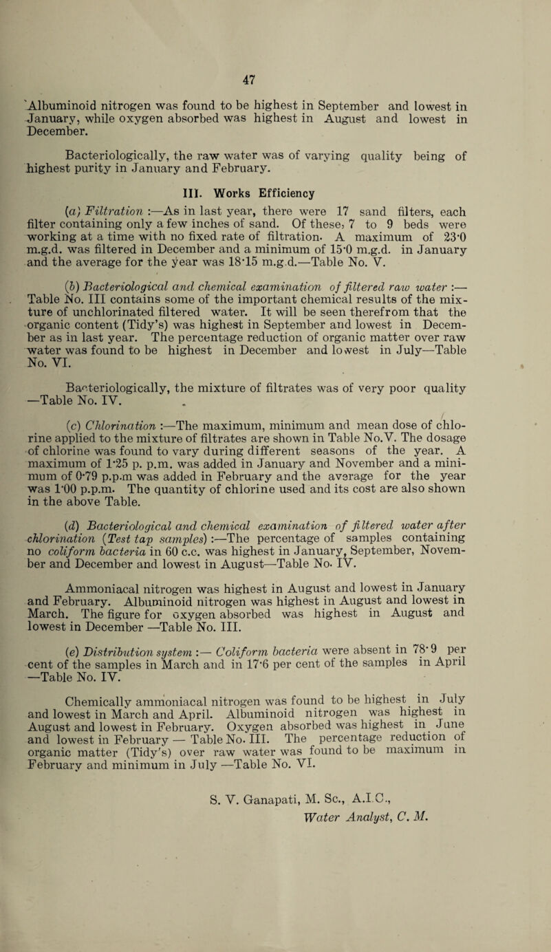 'Albuminoid nitrogen was found to be highest in September and lowest in January, while oxygen absorbed was highest in August and lowest in December. Bacteriologically, the raw water was of varying quality being of highest purity in January and February. III. Works Efficiency (a) Filtration :—As in last year, there were 17 sand filters, each filter containing only a few inches of sand. Of these, 7 to 9 beds were working at a time with no fixed rate of filtration. A maximum of 23*0 m.g.d. was filtered in December and a minimum of 15*0 m.g.d. in January and the average for the year was 18*15 m.g.d.—Table No. V. i (b) Bacteriological and chemical examination of filtered raw ivater :— Table No. Ill contains some of the important chemical results of the mix¬ ture of unchlorinated filtered water. It will be seen therefrom that the organic content (Tidy’s) was highest in September and lowest in Decem¬ ber as in last year. The percentage reduction of organic matter over raw water was found to be highest in December and lowest in July—Table No. VI. Baeteriologically, the mixture of filtrates was of very poor quality —Table No. IV. (c) Chlorination :—The maximum, minimum and mean dose of chlo¬ rine applied to the mixture of filtrates are shown in Table No.V. The dosage of chlorine was found to vary during different seasons of the year. A maximum of 1*25 p. p.m. was added in January and November and a mini¬ mum of 0*79 p.p.m was added in February and the average for the year was l'OO p.p.m. The quantity of chlorine used and its cost are also shown in the above Table. {d) Bacteriological and chemical examination of filtered ivater after chlorination (Test tap samples) :—The percentage of samples containing no coliform bacteria in 60 c.c. was highest in January, September, Novem¬ ber and December and lowest in August—Table No. IV. Ammoniacal nitrogen was highest in August and lowest in January and February. Albuminoid nitrogen was highest in August and lowest in March. The figure for oxygen absorbed was highest in August and lowest in December —Table No. III. (e) Distribution system :— Coliform bacteria were absent in 78* 9 per cent of the samples in March and in 17*6 per cent of the samples in April —Table No. IV. Chemically ammoniacal nitrogen was found to be highest. in July and lowest in March and April. Albuminoid nitrogen was highest in August and lowest in February. Oxygen absorbed was highest in June and lowest in February — Table No. III. The percentage reduction of organic matter (Tidy's) over raw water was found to be maximum in February and minimum in July —Table No. VI. S. V. Ganapati, M. Sc., A.I.C.,