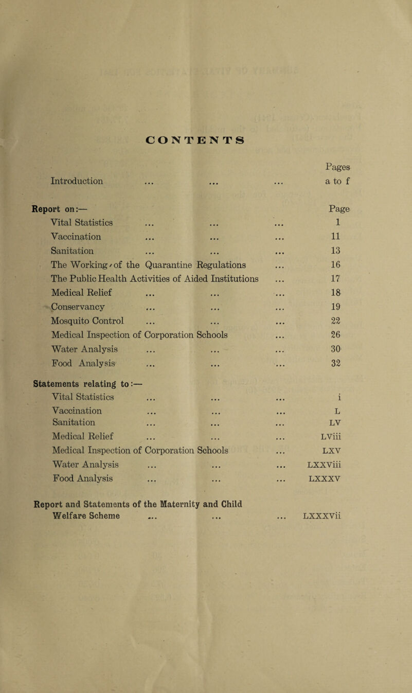 / CONTENTS Pages Introduction ... ... ... a to f Report on:— Page Vital Statistics ... ... ... 1 Vaccination ... ... ... 11 Sanitation ... ... ... 13 The Working/of the Quarantine Regulations ... 16 The Public Health Activities of Aided Institutions ... 17 Medical Relief ... ... ... 18 Conservancy ... ... ... 19 Mosquito Control ... ... ... 22 Medical Inspection of Corporation Schools ... 26 Water Analysis ... ... ... 30 Food Analysis' ... ... ... 32 Statements relating to:— Vital Statistics ... ... ... i Vaccination ... ... ... L Sanitation ... ... ... LV Medical Relief ... ... ... LViii Medical Inspection of Corporation Schools ... LXV Water Analysis ... ... ... LXXViii Food Analysis ... ... ... LXXXV Report and Statements of the Maternity and Child Welfare Scheme ... ... ... LXXXVii