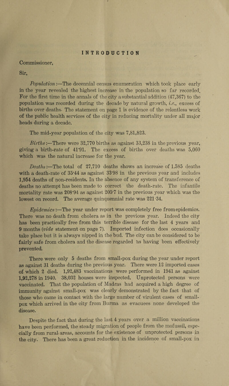 INTRODUCTION Commissioner, Sir, Population :—The decennial census enumeration which took place early in the year revealed the highest increase in the population so far recorded. For the first time in the annals of the city a substantial addition (47,367) to the population was recorded during the decade by natural growth, i.e., excess of births over deaths. The statement on page 1 is evidence of the relentless work of the public health services of the city in reducing mortality under all major heads during a decade. The mid-year population of the city was 7,81,823. Births:—There were 32,770 births as against 33,238 in the previous year, giving a birth-rate of 41*91. The excess of births over deaths was 5,060 which was the natural increase for the year. Deaths:—The total of 27,710 deaths shows an increase of 1,585 deaths with a death-rate of 35*44 as against 33*98 in the previous year and includes 1,954 deaths of non-residents. In the absence of any system of transference of deaths no attempt has been made to correct the death-rate. The infantile mortality rate was 208*94 as against 205*7 in the previous year which was the lowest on record. The average quinquennial rate was 221 -34. Epidemics:—The year under report was completely free from epidemics. There was no death from cholera as in the previous year. Indeed the city has been practically free from this terrible disease for the last 4 years and 9 months {vide statement on page 7). Imported infection does occasionally take place but it is always nipped in the bud. The city can be considered to be fairly safe from cholera and the disease regarded hs having been effectively prevented. There were only 5 deaths from small-pox during the year under report as against 31 deaths during the previous year. There were 12 imported cases of which 2 died. 1,92,483 vaccinations were performed in 1941 as against 1,92,278 in 1940. 38,032 houses were inspected. Unprotected persons were vaccinated. That the population of Madras had acquired a high degree of immunity against small-pox was clearly demonstrated by the fact that of those who came in contact with the large number of virulent cases of small¬ pox which arrived in the city from Burma as evacuees none developed the disease. Despite the fact that during the last 4 years over a million vaccinations have been performed, the steady migration of people from the mofussil, espe¬ cially from rural areas, accomits for the existence of unprotected persons in the city. There has been a great reduction in the incidence of small-pox in