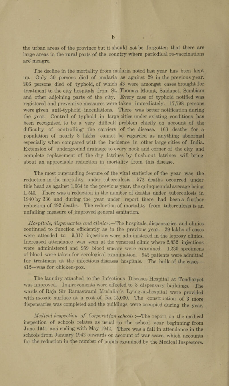 b / the urban areas of the province but it should not be forgotten that there are large areas in the rural parts of the country where periodical re-vaccinations are meagre. The decline in the mortality from malaria noted last year has been kept up. Only 30 persons died of malaria as against 29 in the previous year. 206 persons died of typhoid, of which 43 were amongst cases brought for treatment to the city hospitals from St. Thomas Mount, Saidapet, Sembiam and other adjoining parts of the city. Every case of typhoid notified was registered and preventive measures were taken immediately. 17,798 persons were given anti-typhoid inoculations. There was better notification during the year. Control of typhoid in large cities under existing conditions has been recognised to be a very difficult problem chiefly on account of the difficulty of controlling' the carriers of the disease. 163 deaths for a population of nearly 8 lakhs cannot be regarded as anything abnormal especially when compared with the incidence in other large cities of India. Extension of underground drainage to every nook and corner of the city and complete replacement of the dry latrines by flush-out latrines will bring / about an appreciable reduction in mortality from this disease. The most outstanding feature of the vital statistics of the year was the reduction in the mortality under tuberculosis. 572 deaths occurred under this head as against 1,064 in the previous year, the quinquennial average being 1,240. There was a reduction in the number of deaths under tuberculosis in 1940 by 336 and during the year under report there had been a further reduction of 492 deaths. The reduction of mortality from tuberculosis is an unfailing measure of improved general sanitation. Hospitals, dispensaries and clinics:—The hospitals, dispensaries and clinics continued to function efficiently as in the previous year. 29 lakhs of cases were attended to. 9,317 injections were administered in the leprosy clinics. Increased attendance was seen at the venereal clinic where 2,852 injections were administered and 959 blood smears were examined. 1,230 specimens of blood were taken for serological examination. 942 patients were admitted for treatment at the infectious diseases hospitals. The bulk of the cases— 412—was for chicken-pox. The laundry attached to the Infectious Diseases Hospital at Tondiarpet was improved. Improvements were effected to 3 dispensary buildings. The wards of Raja Sir Ramaswami Mudaliar’s Lying-in-hospital were provided with mosaic surface at a cost of Rs. 15,000. The construction of 3 more dispensaries was completed and the buildings were occupied during the year. Medical inspection of Corporation schools The report on the medical inspection of schools relates as usual to the school year beginning from June 1941 ana ending with May 1942. There was a fall in attendance in the schools from January 1942 onwards on account of war scare, which accounts for the reduction in the number of pupils examined by the Medical Inspectors.