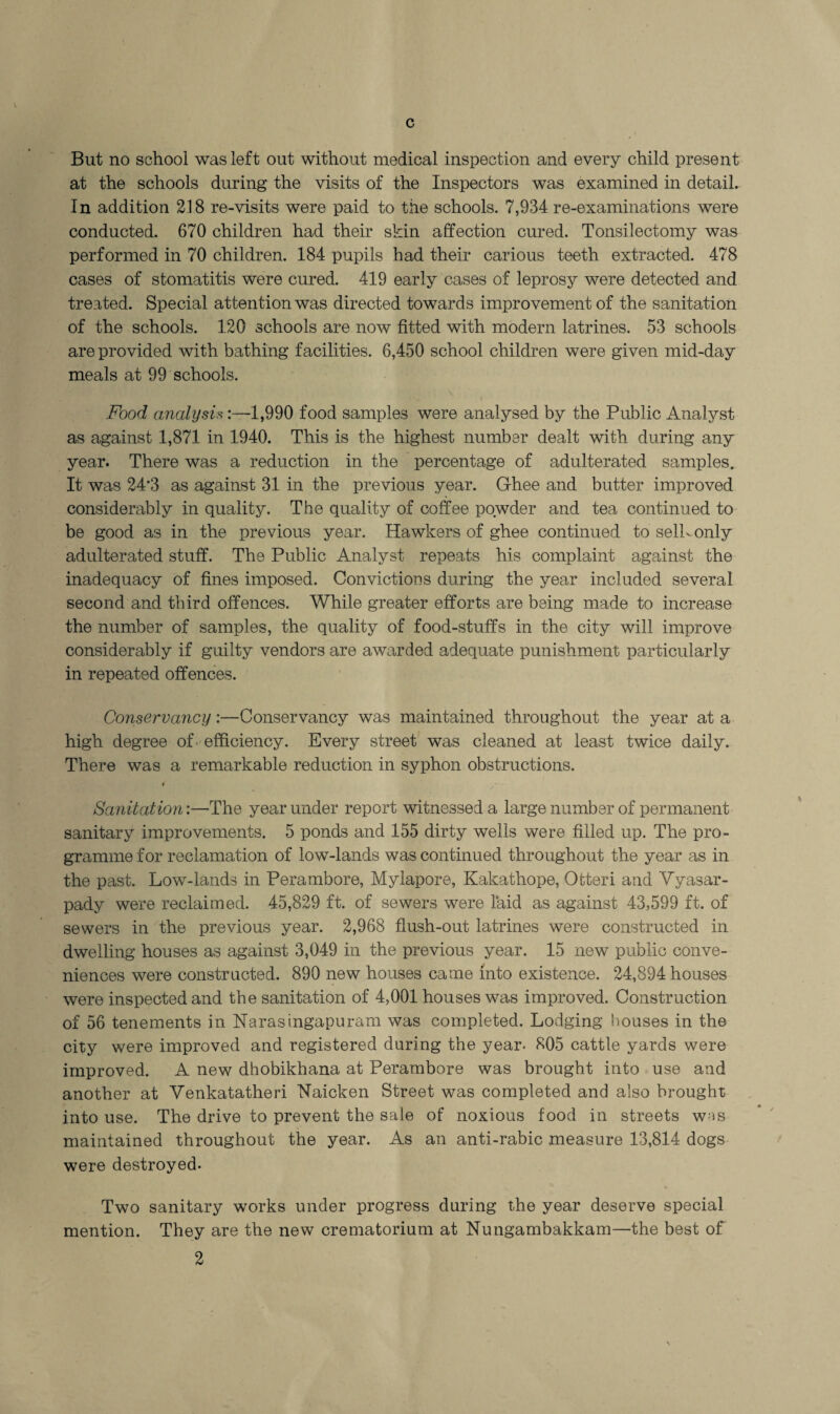 c But no school was left out without medical inspection and every child present at the schools during the visits of the Inspectors was examined in detail. In addition 218 re-visits were paid to the schools. 7,934 re-examinations were conducted. 670 children had their skin affection cured. Tonsilectomy was performed in 70 children. 184 pupils had their carious teeth extracted. 478 cases of stomatitis were cured. 419 early cases of leprosy were detected and treated. Special attention was directed towards improvement of the sanitation of the schools. 120 schools are now fitted with modern latrines. 53 schools are provided with bathing facilities. 6,450 school children were given mid-day meals at 99 schools. Food analysis:—1,990 food samples were analysed by the Public Analyst as against 1,871 in 1940. This is the highest number dealt with during any year. There was a reduction in the percentage of adulterated samples. It was 24#3 as against 31 in the previous year. Ghee and butter improved considerably in quality. The quality of coffee powder and tea continued to be good as in the previous year. Hawkers of ghee continued to sell-only adulterated stuff. The Public Analyst repeats his complaint against the inadequacy of fines imposed. Convictions during the year included several second and third offences. While greater efforts are being made to increase the number of samples, the quality of food-stuffs in the city will improve considerably if guilty vendors are awarded adequate punishment particularly in repeated offences. Conservancy:—Conservancy was maintained throughout the year at a high degree of efficiency. Every street was cleaned at least twice daily. There was a remarkable reduction in syphon obstructions. # Sanitation:—The year under report witnessed a large number of permanent sanitary improvements. 5 ponds and 155 dirty wells were filled up. The pro¬ gramme for reclamation of low-lands was continued throughout the year as in the past. Low-lands in Perambore, Mylapore, Kakathope, Otteri and Yyasar- pady were reclaimed. 45,829 ft. of sewers were laid as against 43,599 ft. of sewers in the previous year. 2,968 flush-out latrines were constructed in dwelling houses as against 3,049 in the previous year. 15 new public conve¬ niences were constructed. 890 new houses came into existence. 24,894 houses were inspected and the sanitation of 4,001 houses was improved. Construction of 56 tenements in Haras ingapu ram was completed. Lodging houses in the city were improved and registered during the year- 805 cattle yards were improved. A new dhobikhana at Perambore was brought into use and another at Venkatatheri Haicken Street was completed and also brought into use. The drive to prevent the sale of noxious food in streets was maintained throughout the year. As an anti-rabic measure 13,814 dogs were destroyed. Two sanitary works under progress during the year deserve special mention. They are the new crematorium at Hungambakkam—the best of 2