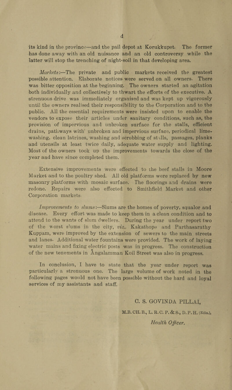 d its kind in the province—and the pail depot at Korukkupet. The former has done away with an old nuisance and an old controversy while the latter will stop the trenching of night-soil in that developing area. Markets:—The private and public markets received the greatest possible attention. Elaborate notices were served on all owners. There was bitter opposition at the beginning. The owners started an agitation both individually and collectively to thwart the efforts of the executive. A strenuous drive was immediately organised and was kept up vigorously until the owners realised their responsibility to the Corporation and to the public. All the essential requirements were insisted upon to enable the vendors to expose their articles under sanitary conditions, such as, the provision of impervious and unbroken surface for the stalls, efficient drains, pathways with' unbroken and impervious surface, periodical lime¬ washing, clean latrines, washing and scrubbing of stalls, passages, planks and utensils at least twice daily, adequate water supply and lighting. Most of the owners took up the improvements towards the close of the year and have since completed them. Extensive improvements were effected to ihe beef stalls in Moore Market and to the poultry shed. All old platforms were replaced by new masonry platforms with mosaic surface. The floorings and drains were redone. Repairs were also effected to Smithfield Market and other Corporation markets- Improvements to slums:—Slums are the homes of poverty, squalor and disease. Every effort was made to keep them in a clean condition and to attend to the wants of slum dwellers. During the year under report two of the worst slums in the city, viz., Kakathope and Parthasarathy Kuppam, were improved by the extension of sewers to the main streets and lanes. Additional water fountains were provided. The work of laying water mains and fixing electric posts was in progress. The construction of the new tenements in Angalamman Koil Street was also in progress. In conclusion, I have to state that the year under report was particularly a strenuous one. The large volume of work noted in the following pages would not have been possible without the hard and loyal services of my assistants and staff. C. S. GOVINDA PILLAI, M.B. CH. B., L. li. C. P. & S-, D. P. H. (Edin.), Health Officer.