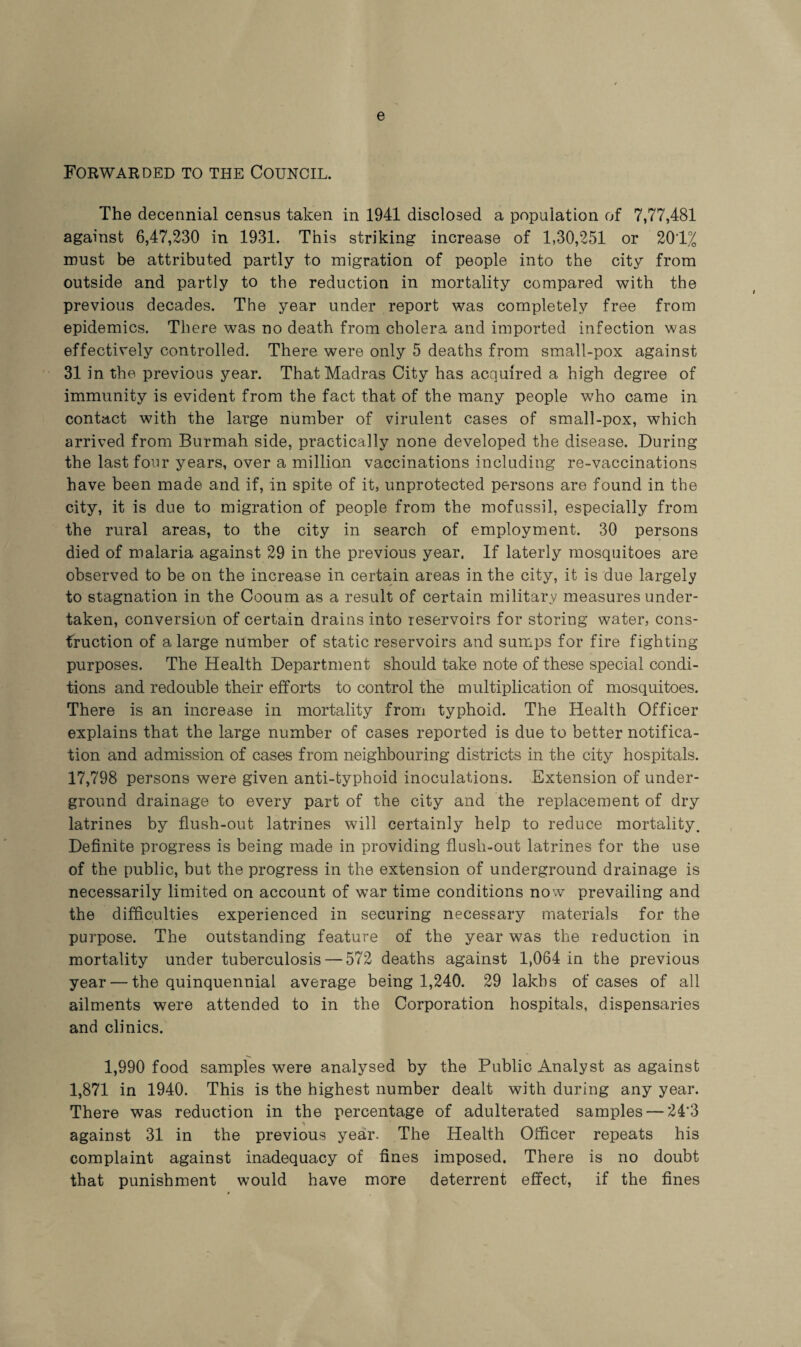 e Forwarded to the Council. The decennial census taken in 1941 disclosed a population of 7,77,481 against 6,47,230 in 1931. This striking increase of 1,30,251 or 201% must be attributed partly to migration of people into the city from outside and partly to the reduction in mortality compared with the previous decades. The year under report was completely free from epidemics. There was no death from cholera and imported infection was effectively controlled. There were only 5 deaths from small-pox against 31 in the previous year. That Madras City has acquired a high degree of immunity is evident from the fact that of the many people who came in contact with the large number of virulent cases of small-pox, which arrived from Burmah side, practically none developed the disease. During the last four years, over a million vaccinations including re-vaccinations have been made and if, in spite of it, unprotected persons are found in the city, it is due to migration of people from the mofussil, especially from the rural areas, to the city in search of employment. 30 persons died of malaria against 29 in the previous year. If laterly mosquitoes are observed to be on the increase in certain areas in the city, it is due largely to stagnation in the Cooum as a result of certain military measures under¬ taken, conversion of certain drains into reservoirs for storing water, cons¬ truction of a large number of static reservoirs and sumps for fire fighting purposes. The Health Department should take note of these special condi¬ tions and redouble their efforts to control the multiplication of mosquitoes. There is an increase in mortality from typhoid. The Health Officer explains that the large number of cases reported is due to better notifica¬ tion and admission of cases from neighbouring districts in the city hospitals. 17,798 persons were given anti-typhoid inoculations. Extension of under¬ ground drainage to every part of the city and the replacement of dry latrines by flush-out latrines will certainly help to reduce mortality. Definite progress is being made in providing flush-out latrines for the use of the public, but the progress in the extension of underground drainage is necessarily limited on account of wTar time conditions now prevailing and the difficulties experienced in securing necessary materials for the purpose. The outstanding feature of the year was the reduction in mortality under tuberculosis — 572 deaths against 1,064 in the previous year — the quinquennial average being 1,240. 29 lakhs of cases of all ailments were attended to in the Corporation hospitals, dispensaries and clinics. 1,990 food samples were analysed by the Public Analyst as against 1,871 in 1940. This is the highest number dealt with during any year. There was reduction in the percentage of adulterated samples — 24*3 against 31 in the previous year. The Health Officer repeats his complaint against inadequacy of fines imposed. There is no doubt that punishment would have more deterrent effect, if the fines