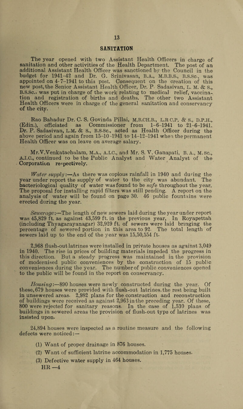 SANITATION The year opened with two Assistant Health Officers in charge of sanitation and other activities of the Health Department. The post of an additional Assistant Health Officer was sanctioned by the Council in the budget for 1941-42 and Dr. G. Srinivasan, B.A., M.B.B.S., B.S.Sc., was appointed on 4-7-1941 to this post. Consequent on the creation of this new post, the Senior Assistant Health Officer, Dr. P. Sadasivan, L. M. & S., B.S.Sc., was put in charge of the work relating to medical relief, vaccina¬ tion and registration of births and deaths. The other two Assistant Health Officers were in charge of the general sanitation and conservancy of the city. Rao Bahadur Dr. C. S. Govinda Pillai, M.B.CH.B., L.RC.P. <Sr s., D.P.H., (Edin.), officiated as Commissioner from 1-6-1941 to 21-6-1941. Dr. P. Sadasivan, L.M. & S., B.S.Sc., acted as Health Officer during the above period and again from 15-10-1941 to 14-12-1941 when the permanent Health Officer was on leave on average salary. Mr.V.Venkatachalam, M.A., A.I.C., and Mr. S. V. Ganapati, B. A., M. Sc., A.I.C., continued to be the Public Analyst and Water Analyst of the v Corporation respectively. Water supply:—As there was copious rainfall in 1940 and during the year under report the supply of water to the city was abundant. The bacteriological quality of water was found to be safe throughout the year. The proposal for installing rapid filters was still pending. A report on the analysis of water will be found on page 30. 46 public fountains were erected during the year. Sewerage:—The length of new sewers laid during the year under report was 45,829 ft. as against 43,599 ft. in the previous year, In Royapettah (including Thyagarayanagar) 32,929 ft. of sewers were laid bringing the percentage of sewered portion in this area to 92- The total length of sewers laid up to the end of the year was 15,50,554 ft. 2,968 flush-out latrines were installed in private houses as against 3,049 in 1940. The rise in prices of building materials impeded the progress in this direction. But a steady progress was maintained in the provision of modernised public conveniences by the construction of 15 public conveniences during the year. The number of public conveniences opened to the public will be found in the report on conservancy. Housing:—890 houses were newly constructed during the year. Of these, 679 houses were provided with flush-out latrines,the rest being built in unsewered areas. 2,982 plans for the construction and reconstruction of buildings were received as against 2,963 in the preceding year. Of these, 800 were rejected for sanitary reasons. In the case of 1,530 plans of buildings in sewered areas the provision of flush-out type of latrines was insisted upon. 24,894 houses were inspected as a routine measure and the following defects were noticed: — (1) Want of proper drainage in 876 houses. (2) Want of sufficient latrine accommodation in 1,775 houses. (3) Defective water supply in 464 houses. HR—4