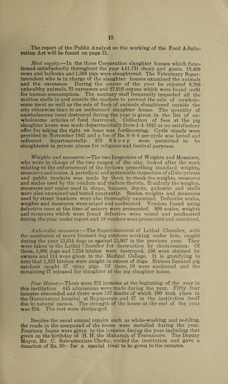 \ The report of the Public Analyst on the working of the Food Adulte¬ ration Act will be found on page 32. Meat supply:—In the three Corporation slaughter houses which func¬ tioned satisfactorily throughout the year 4,61,751 sheep and goats, 19,489 cows and bullocks and 1.369 pigs were slaughtered. The Veterinary Super¬ intendent who is in charge of the slaughter houses examined the animals and the carcasses- During the course of the year he rejected 9,299 unhealthy animals, 25 carcasses and 27,910 organs which were found unfit for human consumption. The sanitary staff frequently inspected all the mutton stalls in and outside the markets to prevent the sale of unwhole¬ some meat as well as the sale of flesh of animals slaughtered outside the city otherwise than in an authorised slaughter house. The quantity of unwholesome meat destroyed during the year is given in the list of un¬ wholesome articles of food destroyed. Collection of fees at the pig slaughter house was made departmentally from 1-4-1941 as no satisfactory offer for taking the right on lease was forthcoming. Cycle stands were provided in November 1941 and a fee of Re. 0-0-6 per cycle was levied and collected departmentally. 429 Sheep were permitted to be slaughtered in private places for religious and festival purposes. Weights and measures:—The two Inspectors of Weights and Measures, who were in charge of the two ranges of the city, looked after the work relating to the enforcement of the by-laws prescribing standard weights, measures and scales. A periodical and systematic inspection of all the private and public markets was made by them to check the weights, measures and scales used by the vendors and traders therein. Similarly the weights, measures and scales used in shops, bazaars, depots, godowns and stalls were also examined and tested constantly. Scales, weights and measures used by street hawkers were also thoroughly examined. Defective scales, weights and measures were seized and confiscated. Vendors found using defective ones at the time of seizure were prosecuted. 899 scales, weights and measures which were found defective were seized and confiscated during the year under report and 18 vendors were prosecuted and convicted. Anti-rabic measures'.—The Superintendent of Lethal Chamber, with the assistance of seven licensed dog catchers working under him, caught during the year 13,814 dogs as against 15,907 in the previous year. They were taken to the Lethal Chamber for destruction by electrocution. Of these, 5,986 dogs and 7,554 bitches were destroyed, 186 were claimed by owners and 114 were given to the Medical College. It is gratifying to note that 1,322 bitches were caught in excess of dogs. Sixteen licensed pig catchers caught 37 fstray pigs. Of these, 10 were auctioned and the remaining 27 released for slaughter at the pig slaughter house. Poor House:—There were 222 inmates at the beginning of the year in this institution- 445 admissions were made during the year. Fifty four inmates absconded and there were 137 deaths of which 100 took place in the Government hospital at Royapuram and 37 in the institution itself due to natural causes. The strength of the house at the end of the year was 254. The rest were discharged. Besides the usual annual repairs such as white-washing and re-tiling, the roads in the compound of the house were metalled during the year. Fourteen feasts were given to the inmates during the year including that given on the birthday of H. H. the Maharaja of Travancore. The Deputy Mayor, Mr- C. Subramaniam Chetty, visited the institution and gave a donation of Rs. 20/- for a special treat to be given to the inmates.