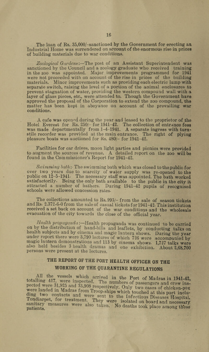 The loan of Rs. 35,000/-sanctioned by the Government for erecting an Industrial Home was surrendered on account of the enormous rise in prices of building materials due to war conditions. Zoological Gardens:—The post of an Assistant Superintendent was sanctioned by the Council and a zoology graduate who received training in the zoo was appointed. Major improvements programmed for 1941 were not proceeded with on account of the rise in prices of the building materials. Minor improvements such as providing each electric lamp with separate switch, raising the level of a portion of the animal enclosures to prevent stagnation of water, providing the western compound wall with a layer of glass pieces, etc., were attended to. Though the Government have approved the proposal of the Corporation to extend the zoo compound, the matter has been kept in abeyance on account of the prevailing war conditions. •n A cafe was opened during the year and leased to the proprietor of,the Hotel Everest for Rs. 250/- for 1941-42. The collection of entrance fees was made departmentally from 1-4-1941. A separate ingress with turn¬ stile recorder was provided at the main entrance. The right of plying pleasure boats was auctioned for Rs. 480/- for 1941-42. ✓ Facilities for car drives, moon light parties and picnics were provided to augment the sources of revenue. A detailed report on the zoo will be found in the Commissioner’s Report for 1941-42. Swimming bathThe swimming bath which was closed to thepublic for over two years due to scarcity of water supply was re-opened to the public on 12-5-1941. The necessary staff was appointed. The bath worked satisfactorily. Being the only bath available to the public in the city it attracted a number of bathers. During 1941-42 pupils of recognised schools were allowed concession rates. The collections amounted to Rs.993/- from the sale of season tickets and Rs. 2,3/2-6-0 from the sale of casual tickets for 1941-42. This institution received a set back on account of the war conditions and the wholesale evacuation of the city towards the close of the official year. Health propaganda: Health propaganda was continued to be carried on by the distribution of hand-bills and leaflets, by conducting talks on health subjects and by cinema and magic lantern shows. During the year under report there were 3, /90 lectures of which 726 were accompanied by magic lantern demonstrations and 113 by cinema shows- 1,727 talks were also held besides 3 health dramas and one exhibition. About 2,68,700 persons were present at the lectures. THE REPORT OF THE PORT HEALTH OFFICER ON THE WORKING OF THE QUARANTINE REGULATIONS fntal2ncr *!ir7 V?f2lS- Whic!1 Jarred in the Port of Madras in 1941-43, .1 ? o’, e The numbers of passengers and crew ins- werelndeH in ^3’908 respectively. Only two cases of chicken-pox Hina fwo dcnnt^t« a™1” Tro°P-shiPS which touched at this port inclu- Tondiarnet fnr twll? 1fer® ,3ent to the Infectious Diseases Hospital, iondiaipet, foi treatment. They were isolated on board and necessary patients. measures were also taken. No deaths took place among these