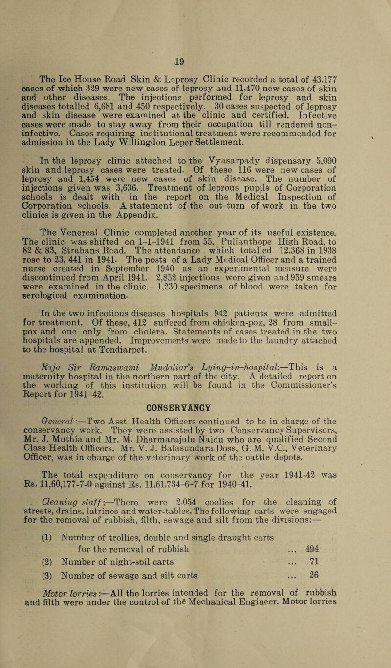The Ice House Road Skin & Leprosy Clinic recorded a total of 43,177 cases of which 329 were new cases of leprosy and 11,470 new cases of skin and other diseases. The injections performed for leprosy and skin diseases totalled 6,681 and 450 respectively. 30 cases suspected of leprosy and skin disease were examined at the clinic and certified. Infective cases were made to stay away from their occupation till rendered non- inf ective. Cases requiring institutional treatment were recommended for admission in the Lady Willingdon Leper Settlement. In the leprosy clinic attached to the Vyasarpady dispensary 5,090 skin and leprosy cases were treated- Of these 116 were new cases of leprosy and 1,454 were new cases of skin disease. The number of injections given was 3,636. Treatment of leprous pupils of Corporation schools is dealt with in the report on the Medical Inspection of Corporation schools. A statement of the out-turn of work in the two clinics is given in the Appendix. The Venereal Clinic completed another year of its useful existence. The clinic was shifted on 1-1-1941 from 55, Pulianthope High Road, to 82 & 83, Strahans Road. The attendance which totalled 12,368 in 1938 rose to 23, 441 in 1941. The posts of a Lady Medical Officer and a trained nurse created in September 1940 as an experimental measure were discontinued from April 1941. 2,852 injections were given and 959 smears were examined in the clinic. 1,230 specimens of blood were taken for serological examination. In the two infectious diseases hospitals 942 patients were admitted for treatment. Of these, 412 suffered from chicken-pox, 28 from small¬ pox and one only from cholera- Statements of cases treated in the two hospitals are appended. Improvements were made to the laundry attached to the hospital at Tondiarpet. Raja Sir Ramaswami Mudaliar's Lying-in-hospital:—This is a maternity hospital in the northern part of the city. A detailed report on the working of this institution will be found in the Commissioner’s Report for 1941-42. CONSERVANCY General:—Two Asst- Health Officers continued to be in charge of the conservancy work. They were assisted by two Conservancy Supervisors, Mr. J. Muthia and Mr. M- Dharmarajulu Naidu who are qualified Second Class Health Officers. Mr. V. J. Balasundara Doss, G. M. V.C., Veterinary Officer, was in charge of the veterinary work of the cattle depots. The total expenditure on conservancy for the year 1941-42 was Rs. 11,60,177-7-0 against Rs. 11,61,734-6-7 for 1940-41. Cleaning staff :—There were 2,054 coolies for the cleaning of streets, drains, latrines and water-tables. The following carts were engaged for the removal of rubbish, filth, sewage and silt from the divisions:— (1) Number of trollies, double and single draught carts for the removal of rubbish ... 494 (2) Number of night-soil carts ... 71 (3) Number of sewage and silt carts ... 26 Motor lorries:—All the lorries intended for the removal of rubbish and filth were under the control of the Mechanical Engineer. Motor lorries