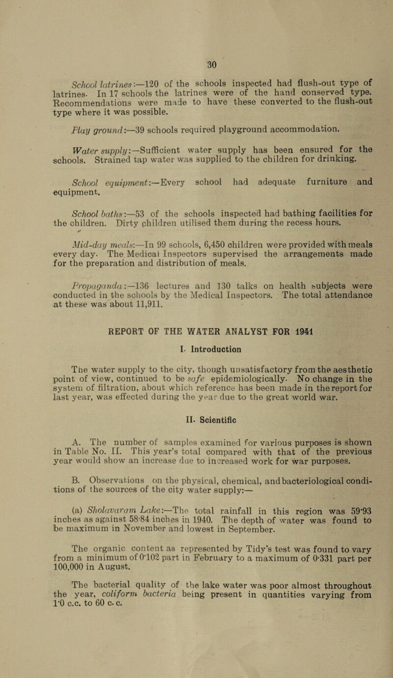 School latrines:—120 of the schools inspected had flush-out type of latrines. In 17 schools the latrines were of the hand conserved type. Recommendations were made to have these converted to the flush-out type where it was possible. Flay ground:—39 schools required playground accommodation. Water supply:—Sufficient water supply has been ensured for the schools. Strained tap water was supplied to the children for drinking. School equipment:—Every school had adequate furniture and equipment. School baths:—53 of the schools inspected had bathing facilities for the children. Dirty children utilised them during the recess hours. ✓ Mid-day meals:—In 99 schools, 6,450 children were provided with meals everyday. The,Medical Inspectors supervised the arrangements made for the preparation and distribution of meals. Propaganda:—136 lectures and 130 talks on health subjects were conducted in the schools by the Medical Inspectors. The total attendance at these was about 11,911. REPORT OF THE WATER ANALYST FOR 1941 I- Introduction The water supply to the city, though unsatisfactory from the aesthetic point of view, continued to be safe epidemiologically. No change in the system of filtration, about which reference has been made in the report for last year, was effected during the year due to the great world war. II. Scientific A. The number of samples examined for various purposes is shown in Table No. II. This year’s total compared with that of the previous year would show an increase due to increased work for war purposes. B. Observations on the physical, chemical, and bacteriological condi¬ tions of the sources of the city water supply:— (a) Sholavaram hake:—The total rainfall in this region was 59’93 inches as against 58-84 inches in 1940. The depth of water was found to be maximum in November and lowest in September. The organic content as represented by Tidy’s test was found to vary from a minimum of 0102 part in February to a maximum of 0*331 part per 100,000 in August. The bacterial quality of the lake water was poor almost throughout the year, coliform bacteria being present in quantities varying from 1*0 c.c. to 60 c. c.