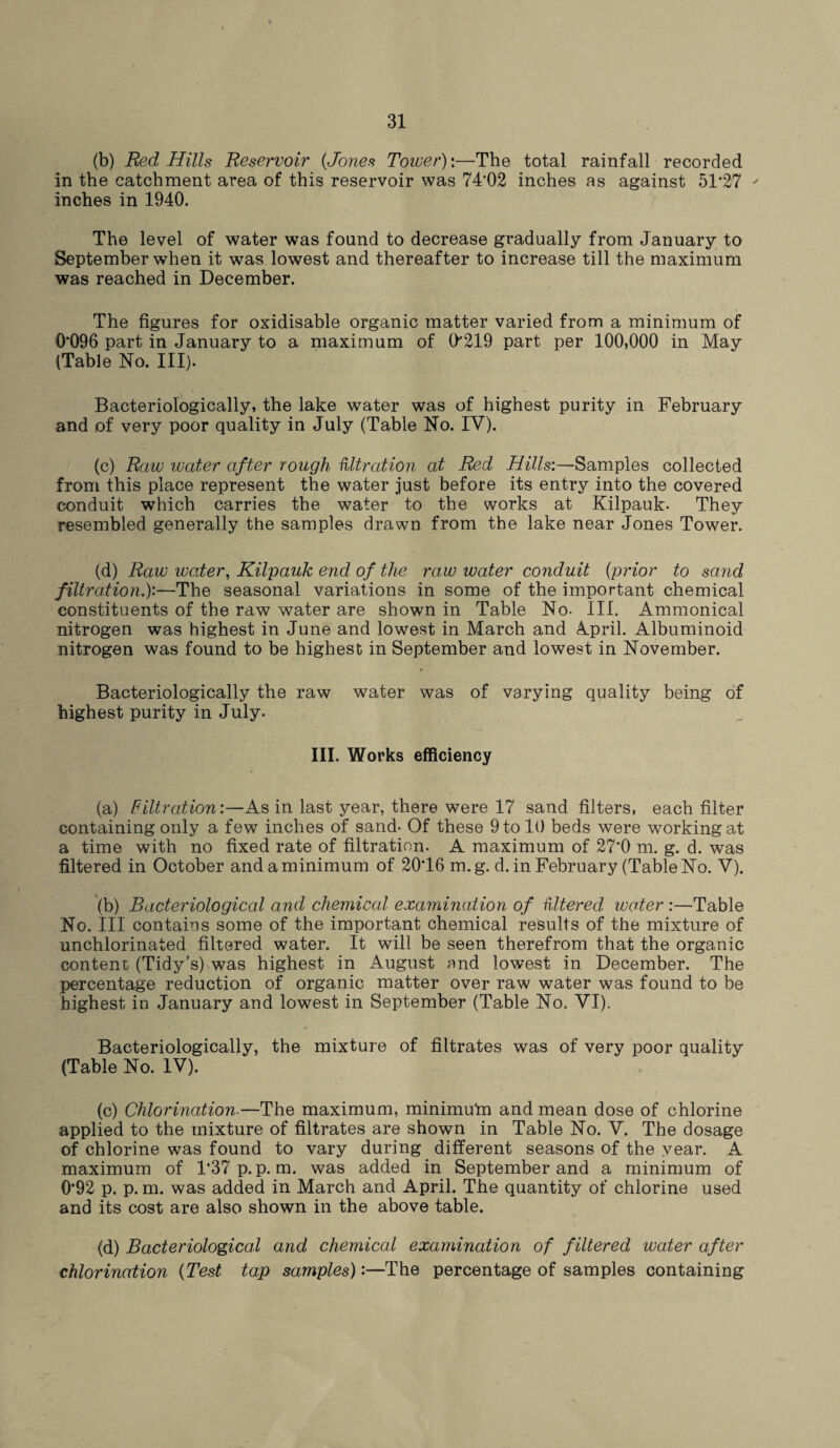 (b) Red Hills Reservoir {Jones Tower):—The total rainfall recorded in the catchment area of this reservoir was 74'02 inches as against 51*27 ' inches in 1940. The level of water was found to decrease gradually from January to September when it was lowest and thereafter to increase till the maximum was reached in December. The figures for oxidisable organic matter varied from a minimum of 0*096 part in January to a maximum of (>'219 part per 100,000 in May (Table No. III). Bacteriologically, the lake water was of highest purity in February and of very poor quality in July (Table No. IV). (c) Raw water after rough nitration at Red Hills:—Samples collected from this place represent the water just before its entry into the covered conduit which carries the water to the works at Kilpauk- They resembled generally the samples drawn from the lake near Jones Tower. (d) Raw water, Kilpauk end of the raw water conduit (prior to sand filtration.):—The seasonal variations in some of the important chemical constituents of the raw water are shown in Table No. III. Ammonical nitrogen was highest in June and lowest in March and 4pril. Albuminoid nitrogen was found to be highest in September and lowest in November. Bacteriologically the raw water was of varying quality being of highest purity in July. III. Works efficiency (a) Filtration:—As in last year, there were 17 sand filters, each filter containing only a few inches of sand- Of these 9 to 10 beds were working at a time with no fixed rate of filtration. A maximum of 27*0 m. g. d. was filtered in October and a minimum of 20*16 m.g. d. in February (Table No. V). (b) Bacteriological and chemical examination of Uttered water :—Table No. ill contains some of the important chemical results of the mixture of unchlorinated filtered water. It will be seen therefrom that the organic content (Tidy’s) was highest in August and lowest in December. The percentage reduction of organic matter over raw water was found to be highest in January and lowest in September (Table No. VI). Bacteriologically, the mixture of filtrates was of very poor quality (Table No. IV). (c) Chlorination■—The maximum, minimu'm and mean dose of chlorine applied to the mixture of filtrates are shown in Table No. V. The dosage of chlorine was found to vary during different seasons of the year. A maximum of 1*37 p. p. m. was added in September and a minimum of 0*92 p. p. m. was added in March and April. The quantity of chlorine used and its cost are also shown in the above table. (d) Bacteriological and chemical examination of filtered water after chlorination (Test tap samples):—The percentage of samples containing