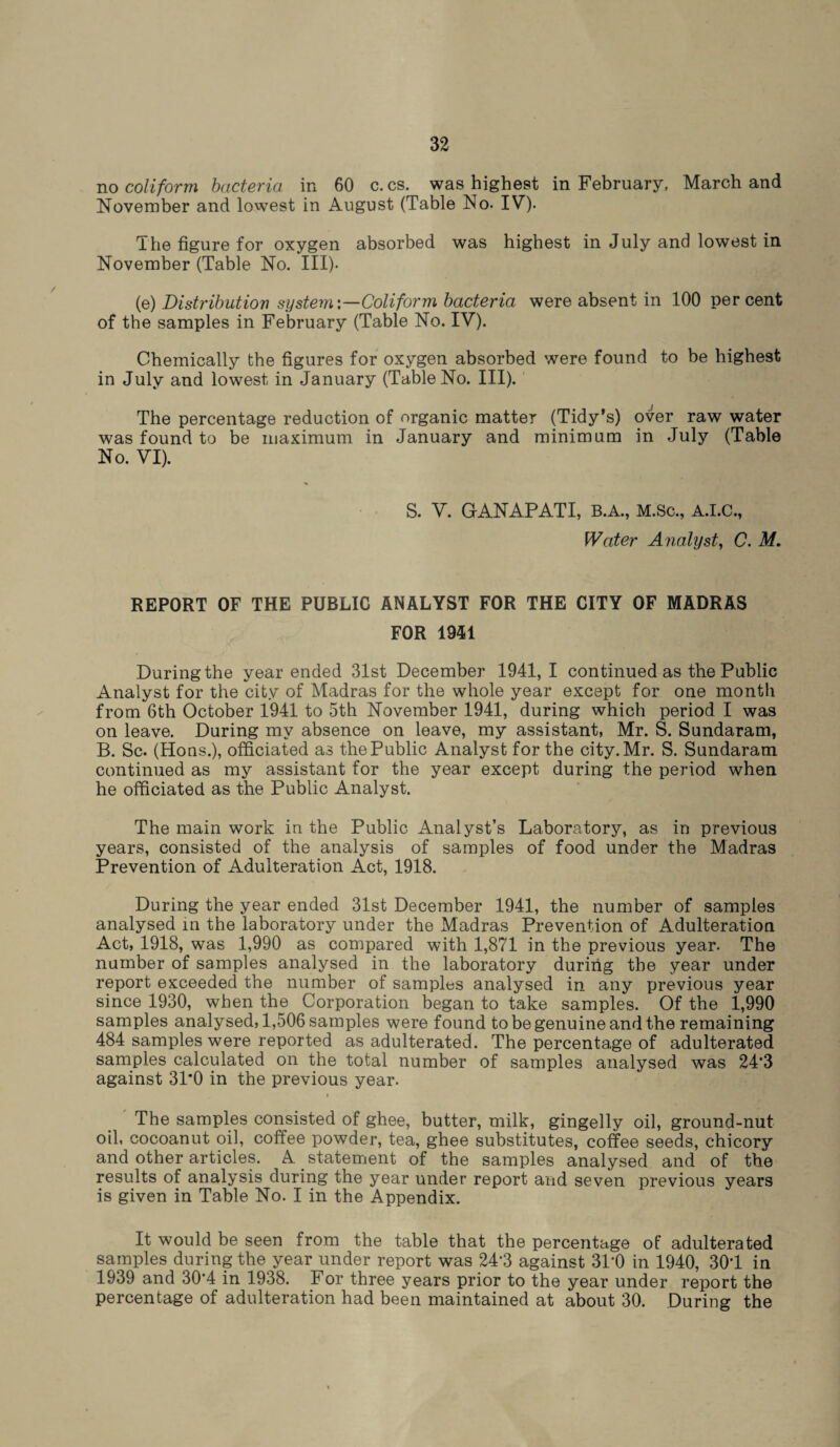no coliform bacteria in 60 c. cs. was highest in February, March and November and lowest in August (Table No. IV). The figure for oxygen absorbed was highest in July and lowest in November (Table No. III). (e) Distributiov system'.—Coliform bacteria were absent in 100 per cent of the samples in February (Table No. IV). Chemically the figures for oxygen absorbed were found to be highest in July and lowest in January (Table No. III). The percentage reduction of organic matter (Tidy’s) over raw water was found to be maximum in January and minimum in July (Table No. VI). S. V. GANAPATI, B.A., M.Sc., A.I.C., Water Analyst, C. M. REPORT OF THE PUBLIC ANALYST FOR THE CITY OF MADRAS FOR 1941 During the year ended 31st December 1941,1 continued as the Public Analyst for the city of Madras for the whole year except for one month from 6th October 1941 to 5th November 1941, during which period I was on leave. During my absence on leave, my assistant, Mr. S. Sundaram, B. Sc. (Hons.), officiated as the Public Analyst for the city. Mr. S. Sundaram continued as my assistant for the year except during the period when he officiated as the Public Analyst. The main work in the Public Analyst’s Laboratory, as in previous years, consisted of the analysis of samples of food under the Madras Prevention of Adulteration Act, 1918. During the year ended 31st December 1941, the number of samples analysed in the laboratory under the Madras Prevention of Adulteration Act, 1918, was 1,990 as compared with 1,871 in the previous year. The number of samples analysed in the laboratory during the year under report exceeded the number of samples analysed in any previous year since 1930, when the Corporation began to take samples. Of the 1,990 samples analysed, 1,506 samples were found to be genuine and the remaining 484 samples were reported as adulterated. The percentage of adulterated samples calculated on the total number of samples analysed was 24‘3 against 31*0 in the previous year. The samples consisted of ghee, butter, milk, gingelly oil, ground-nut oil, cocoanut oil, coffee powder, tea, ghee substitutes, coffee seeds, chicory and other articles. A statement of the samples analysed and of the results of analysis during the year under report and seven previous years is given in Table No. I in the Appendix. It would be seen from the table that the percentage of adulterated samples during the year under report was 24*3 against 31*0 in 1940, 301 in 1939 and 30*4 in 1938. For three years prior to the year under report the percentage of adulteration had been maintained at about 30. During the