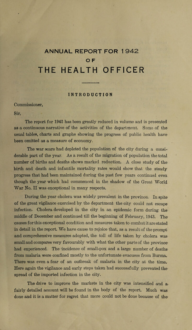 O F THE HEALTH OFFICER INTRODUCTION Commissioner, Sir, The report for 1942 has been greatly reduced in volume and is presented as a continuous narrative of the activities of the department. Some of the usual tables, charts and graphs showing the progress of public health have been omitted as a measure of economy. The war scare had depleted the population of the city during a consi¬ derable part of the year. As a result of the migration of population the total number of births and deaths shows marked reduction. A close study of the birth and death and infantile mortality rates would show that the steady progress that had been maintained during the past few years continued even though the year which had commenced in the shadow of the Great World War No. II was exceptional in many respects. During the year cholera was widely prevalent in the province. In spite of the great vigilance exercised by the department the city could not escape infection. Cholera developed in the city in an epidemic form during the middle of December and continued till the beginning of February, 1943. The causes for this exceptional condition and measures taken to combat it are stated in detail in the report. We have cause to rejoice that, as a result of the prompt and comprehensive measures adopted, the toll of life taken by cholera was small and compares very favourably with what the other parts of the province had experienced. The incidence of small-pox and a large number of deaths from malaria were confined mostly to the unfortunate evacuees from Burma. There was even a fear of an outbreak of malaria in the city at the time. Here again the vigilance and early steps taken had successfully prevented the spread of the imported infection in the city. The drive to improve the markets in the city was intensified and a fairly detailed account will be found in the body of the report. Much was done and it is a matter for regret that more could not be done because of the