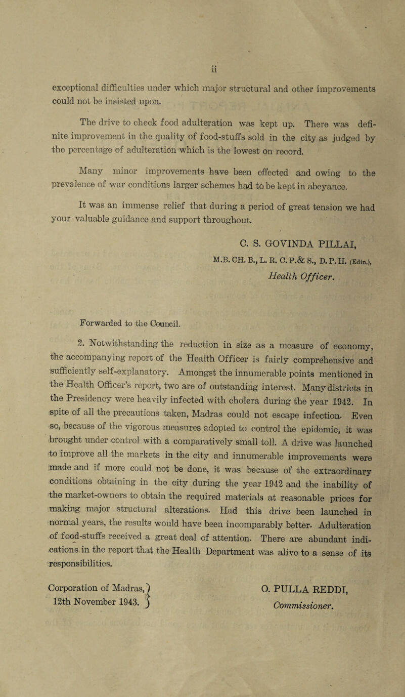 exceptional difficulties under which major structural and other improvements could not be insisted upon. The drive to check food adulteration was kept up. There was defi¬ nite improvement in the quality of food-stuffs sold in the city as judged by the percentage of adulteration which is the lowest on record. Many minor improvements have been effected and owing to the prevalence of war conditions larger schemes had to be kept in abeyance. It was an immense relief that during a period of great tension we had your valuable guidance and support throughout. C. S. GOVINDA PILLAI, M.B. CH. B., L. R. C. P.& S., D. P. H. (Edin.), Health Officer. Forwarded to the Council. Z. Notwithstanding the reduction in size as a measure of economy, the accompanying report of the Health Officer is fairly comprehensive and sufficiently self-explanatory. Amongst the innumerable points mentioned in the Health Officer s report, two are of outstanding interest. Many districts in the Presidency were heavily infected with cholera during the year 1942. In spite of all the precautions taken, Madras could not escape infection- Even so, because of the vigorous measures adopted to control the epidemic, it was brought under control with a comparatively small toll. A drive was launched to improve all the markets in the city and innumerable improvements were made and if moie could not be done, it was because of the extraordinary conditions obtaining in the city during the year 1942 and the inability of the market-owners to obtain the required materials at reasonable prices for making majoi stiuctural alterations. Had this drive been launched in noimal yeais, the results would have been incomparably better* Adulteration of food-stuffs leceived a great deal of attention. There are abundant indi¬ cations in the report that the Health Department was alive to a sense of its responsibilities. 0. PULLA REDDI, Commissioner.