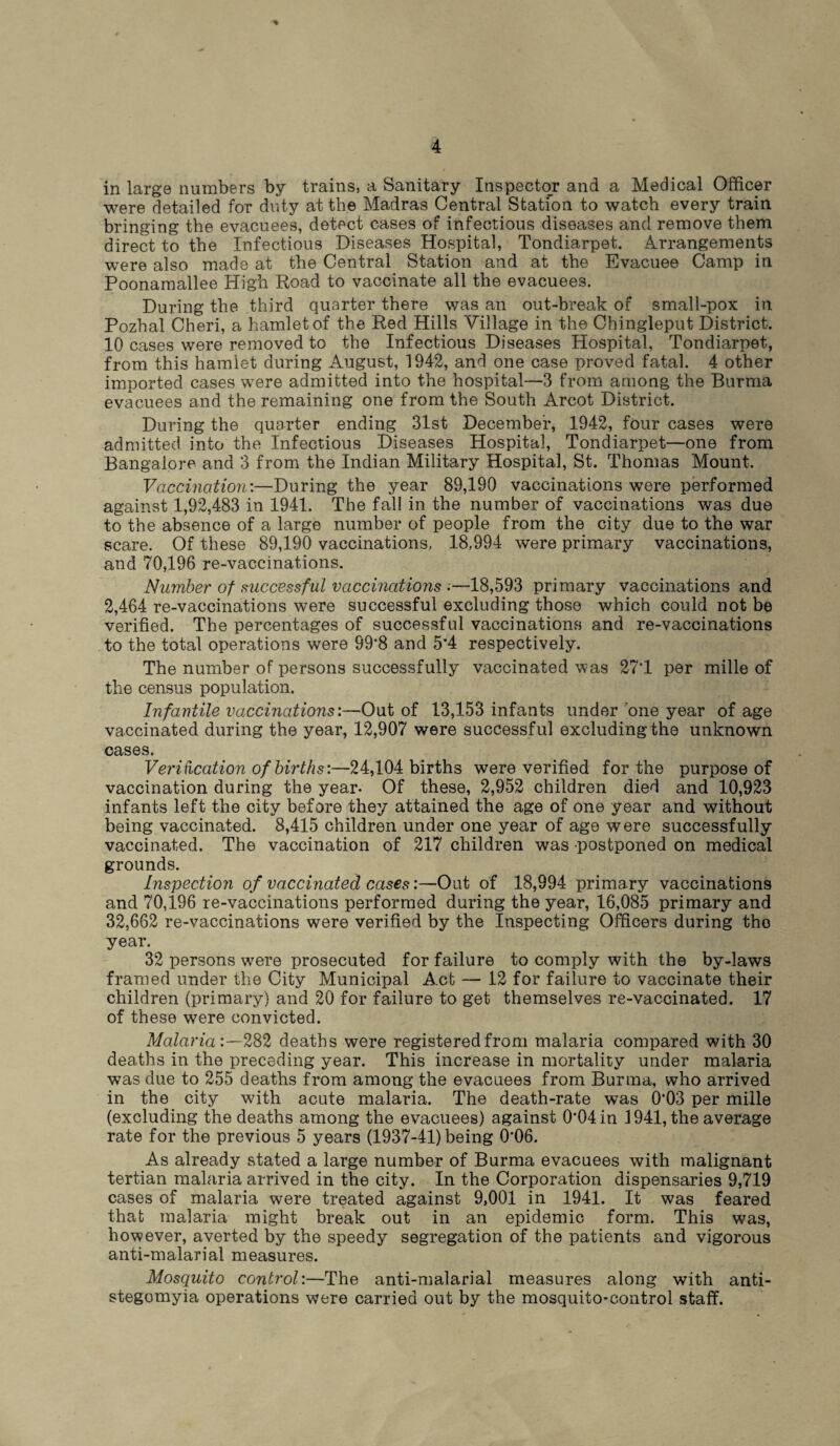 in large numbers by trains, a Sanitary Inspector and a Medical Officer were detailed for duty at the Madras Central Station to watch every train bringing the evacuees, detect cases of infectious diseases and remove them direct to the Infectious Diseases Hospital, Tondiarpet. Arrangements were also made at the Central Station and at the Evacuee Camp in Poonamallee High Road to vaccinate all the evacuees. During the third quarter there was an out-break of small-pox in Pozhal Cheri, a hamlet of the Red Hills Village in the Chingleput District. 10 cases were removed to the Infectious Diseases Hospital, Tondiarpet, from this hamlet during August, 1942, and one case proved fatal. 4 other imported cases were admitted into the hospital—3 from among the Burma evacuees and the remaining one from the South Arcot District. During the quarter ending 31st December, 1942, four cases were admitted into the Infectious Diseases Hospital, Tondiarpet—one from Bangalore and 3 from the Indian Military Hospital, St. Thomas Mount. Vaccination:—During the year 89,190 vaccinations were performed against 1,92,483 in 1941. The fall in the number of vaccinations was due to the absence of a large number of people from the city due to the war scare. Of these 89,190 vaccinations, 18,994 were primary vaccinations, and 70,196 re-vaccinations. Number of successful vaccinations ;—18,593 primary vaccinations and 2,464 re-vaccinations were successful excluding those which could not be verified. The percentages of successful vaccinations and re-vaccinations to the total operations were 99*8 and 5*4 respectively. The number of persons successfully vaccinated was 27*1 per mille of the census population. Infantile vaccinations:—Out of 13,153 infants under one year of age vaccinated during the year, 12,907 were successful excluding the unknown cases. Veri fication of births:—24,104 births were verified for the purpose of vaccination during the year- Of these, 2,952 children died and 10,923 infants left the city before they attained the age of one year and without being vaccinated. 8,415 children under one year of age were successfully vaccinated. The vaccination of 217 children was postponed on medical grounds. Inspection of vaccinated cases:—Out of 18,994 primary vaccinations and 70,196 re-vaccinations performed during the year, 16,085 primary and 32,662 re-vaccinations were verified by the Inspecting Officers during tho year. 32 persons were prosecuted for failure to comply with the by-laws framed under the City Municipal Act — 12 for failure to vaccinate their children (primary) and 20 for failure to get themselves re-vaccinated. 17 of these were convicted. Malaria:—282 deaths were registered from malaria compared with 30 deaths in the preceding year. This increase in mortality under malaria was due to 255 deaths from among the evacuees from Burma, who arrived in the city wfith acute malaria. The death-rate was 0*03 per mille (excluding the deaths among the evacuees) against 0’04in 1941, the average rate for the previous 5 years (1937-41) being 0'06. As already stated a large number of Burma evacuees with malignant tertian malaria arrived in the city. In the Corporation dispensaries 9,719 cases of malaria were treated against 9,001 in 1941. It was feared that malaria might break out in an epidemic form. This was, however, averted by the speedy segregation of the patients and vigorous anti-malarial measures. Mosquito control:—The anti-malarial measures along with anti- stegomyia operations were carried out by the mosquito-control staff.