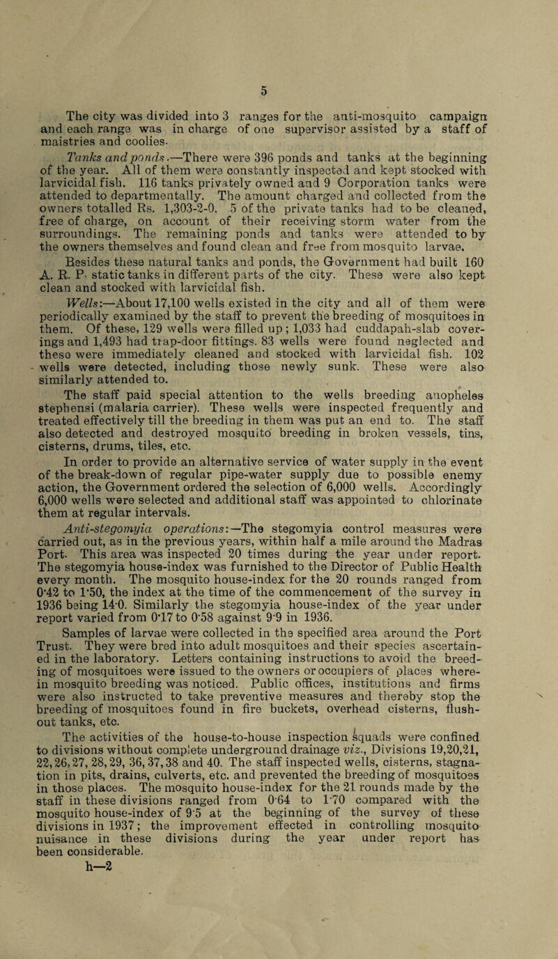 The city was divided into 3 ranges for the anti-mosquito campaign and each range was in charge of one supervisor assisted by a staff of maistries and coolies. Tanks and ponds.—There were 396 ponds and tanks at the beginning of the year. All of them were constantly inspected and kept stocked with larvicidal fish. 116 tanks privately owned and 9 Corporation tanks were attended to departmentally. The amount charged and collected from the owners totalled Rs. 1,303-2-0. .5 of the private tanks had to be cleaned, free of charge, on account of their receiving storm water from the surroundings. The remaining ponds and tanks were attended to by the owners themselves and found clean and free from mosquito larvae. Resides these natural tanks and ponds, the Government had built 160 A. R. P- static tanks in different parts of the city. These were also kept clean and stocked with larvicidal fish. Wells:—About 17,100 wells existed in the city and all of them were periodically examined by the staff to prevent the breeding of mosquitoes in them. Of these, 129 wells were filled up ; 1,033 had cuddapah-slab cover¬ ings and 1,493 had trap-door fittings. 83 wells were found neglected and these were immediately cleaned and stocked with larvicidal fish. 102 - wells were detected, including those newly sunk. These were also similarly attended to. The staff paid special attention to the wells breeding anopheles stepbensi (malaria carrier). These wells were inspected frequently and treated effectively till the breeding in them was put an end to. The staff also detected and destroyed mosquito breeding in broken vessels, tins, cisterns, drums, tiles, etc. In order to provide an alternative service of water supply in the event of the break-down of regular pipe-water supply due to possible enemy action, the Government ordered the selection of 6,000 wells. Accordingly 6,000 wells were selected and additional staff was appointed to chlorinate them at regular intervals. Anti-stegomyia operations:—The stegomyia control measures were carried out, as in the previous years, within half a mile around the Madras Port. This area was inspected 20 times during the year under report. The stegomyia house-index was furnished to the Director of Public Health every month. The mosquito house-index for the 20 rounds ranged from 0’42 to 1*50, the index at the time of the commencement of the survey in 1936 being 14-0. Similarly the stegomyia house-index of the year under report varied from 0'17 to 0‘58 against 9'9 in 1936. Samples of larvae were collected in the specified area around the Port Trust. They were bred into adult mosquitoes and their species ascertain¬ ed in the laboratory. Letters containing instructions to avoid the breed¬ ing of mosquitoes were issued to the owners or occupiers of places where¬ in mosquito breeding was noticed. Public offices, institutions and firms were also instructed to take preventive measures and thereby stop the breeding of mosquitoes found in fire buckets, overhead cisterns, flush- out tanks, etc. The activities of the house-to-house inspection squads were confined to divisions without complete underground drainage viz.. Divisions 1A,20,21, 22,26,27, 28,29, 36, 37,38 and 40. The staff inspected wells, cisterns, stagna¬ tion in pits, drains, culverts, etc. and prevented the breeding of mosquitoes in those places. The mosquito house-index for the 21 rounds made by the staff in these divisions ranged from 064 to P70 compared with the mosquito house-index of 9'5 at the beginning of the survey of these divisions in 1937; the improvement effected in controlling mosquito nuisance in these divisions during the year under report has been considerable. h—2