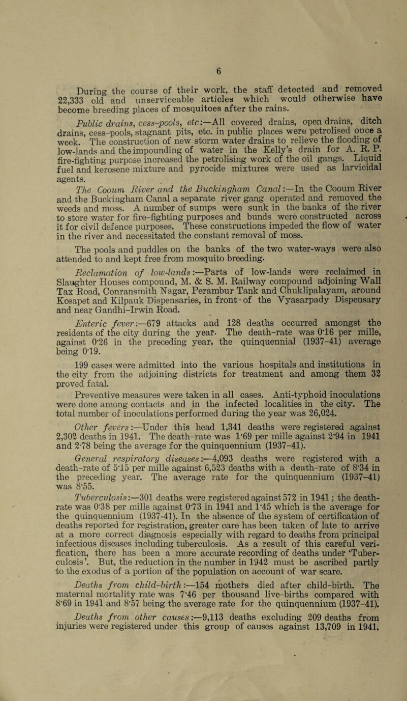During the course of their work, the staff detected and removed 22,333 old and unserviceable articles which would otherwise have become breeding places of mosquitoes after the rains. Public drains, cess-pools, etc:—All covered drains, open drains, ditch drains, cess-pools, stagnant pits, etc. in public places were petrolised once a week. The construction of new storm water drains to relieve the flooding of low-lands and the impounding of water in the Kelly’s drain for A. R. P. fire-fighting purpose increased the petrolising work of the oil gangs. Liquid fuel and kerosene mixture and pyrocide mixtures were used as larvicidal agents. The Cooum River and the Buckingham Canal:—In the Cooum River and the Buckingham Canal a separate river gang operated and removed the weeds and moss. A number of sumps were sunk in the banks of the river to store water for fire-fighting purposes and bunds were constructed across it for civil defence purposes. These constructions impeded the flow of water in the river and necessitated the constant removal of moss. The pools and puddles on the banks of the two water-ways were also attended to and kept free from mosquito breeding. Reclamation of low-landsParts of low-lands were reclaimed in Slaughter Houses compound, M. & S. M. Railway compound adjoining Wall Tax Road, Conransmith Nagar, Perambur Tank and Chuklipalayam, around Kosapet and Kilpauk Dispensaries, in front * of the Yyasarpady Dispensary and near Gandhi-Irwin Road. Enteric fever:—679 attacks and 128 deaths occurred amongst the residents of the city during the year. The death-rate was 0T6 per mille, against 0‘26 in the preceding year, the quinquennial (1937-41) average being 019. 199 cases were admitted into the various hospitals and institutions in the city from the adjoining districts for treatment and among them 32 proved fatal. Preventive measures were taken in all cases. Anti-typhoid inoculations were done among contacts and in the infected localities in the city. The total number of inoculations performed during the year was 26,024. Other fevers:—Under this head 1,341 deaths were registered against 2,302 deaths in 1941. The death-rate was 1*69 per mille against 2*94 in 1941 and 2-78 being the average for the quinquennium (1937-41). General respiratory diseases:—4,093 deaths were registered with a death-rate of 515 per mille against 6,523 deaths with a death-rate of 8*34 in the preceding year. The average rate for the quinquennium (1937-41) was 8*55. Tuberculosis:—301 deaths were registered against 572 in 1941; the death- rate was 0‘38 per mille against 0’73 in 1941 and 1*45 which is the average for the quinquennium (1937-41). In the absence of the system of certification of deaths reported for registration, greater care has been taken of late to arrive at a more correct diagnosis especially with regard to deaths from principal infectious diseases including tuberculosis. As a result of this careful veri¬ fication, there has been a more accurate recording of deaths under ‘Tuber¬ culosis ’. But, the reduction in the number in 1942 must be ascribed partly to the exodus of a portion of the population on account of war scare. Deaths f rom child-birth :—154 mothers died after child-birth. The maternal mortality rate was 7*46 per thousand live-births compared with 8*69 in 1941 and 8*57 being the average rate for the quinquennium (1937-41). Deaths from other causes:—9,113 deaths excluding 209 deaths from injuries were registered under this group of causes against 13,709 in 1941.